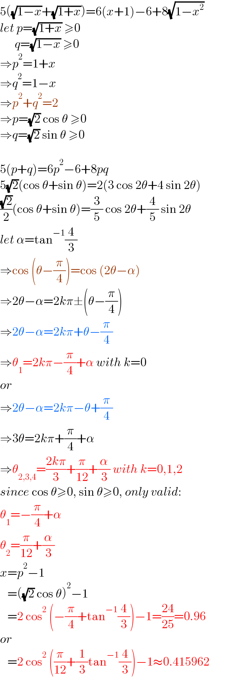 5((√(1−x))+(√(1+x)))=6(x+1)−6+8(√(1−x^2 ))   let p=(√(1+x)) ≥0        q=(√(1−x)) ≥0  ⇒p^2 =1+x  ⇒q^2 =1−x  ⇒p^2 +q^2 =2  ⇒p=(√2) cos θ ≥0  ⇒q=(√2) sin θ ≥0    5(p+q)=6p^2 −6+8pq  5(√2)(cos θ+sin θ)=2(3 cos 2θ+4 sin 2θ)  ((√2)/2)(cos θ+sin θ)=(3/5) cos 2θ+(4/5) sin 2θ  let α=tan^(−1) (4/3)  ⇒cos (θ−(π/4))=cos (2θ−α)  ⇒2θ−α=2kπ±(θ−(π/4))  ⇒2θ−α=2kπ+θ−(π/4)  ⇒θ_1 =2kπ−(π/4)+α with k=0  or  ⇒2θ−α=2kπ−θ+(π/4)  ⇒3θ=2kπ+(π/4)+α  ⇒θ_(2,3,4) =((2kπ)/3)+(π/(12))+(α/3) with k=0,1,2  since cos θ≥0, sin θ≥0, only valid:  θ_1 =−(π/4)+α  θ_2 =(π/(12))+(α/3)  x=p^2 −1     =((√2) cos θ)^2 −1     =2 cos^2  (−(π/4)+tan^(−1) (4/3))−1=((24)/(25))=0.96  or     =2 cos^2  ((π/(12))+(1/3)tan^(−1) (4/3))−1≈0.415962  