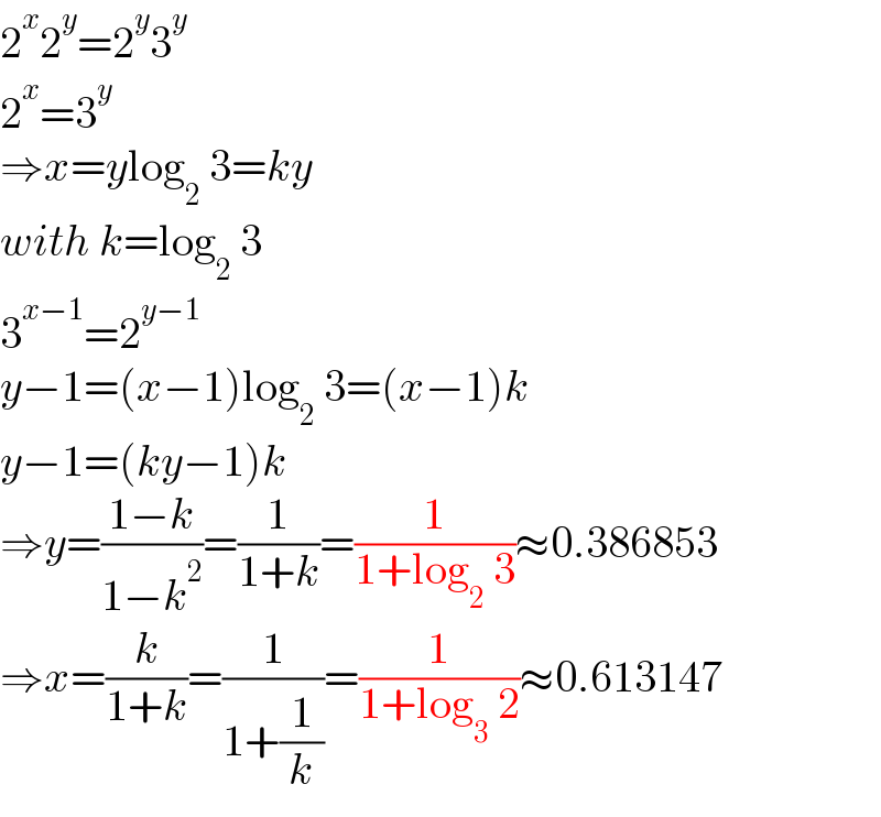2^x 2^y =2^y 3^y   2^x =3^y   ⇒x=ylog_2  3=ky  with k=log_2  3  3^(x−1) =2^(y−1)   y−1=(x−1)log_2  3=(x−1)k  y−1=(ky−1)k  ⇒y=((1−k)/(1−k^2 ))=(1/(1+k))=(1/(1+log_2  3))≈0.386853  ⇒x=(k/(1+k))=(1/(1+(1/k)))=(1/(1+log_3  2))≈0.613147  