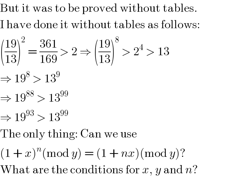 But it was to be proved without tables.  I have done it without tables as follows:  (((19)/(13)))^2  = ((361)/(169)) > 2 ⇒ (((19)/(13)))^8  > 2^4  > 13  ⇒ 19^8  > 13^9   ⇒ 19^(88)  > 13^(99)   ⇒ 19^(93)  > 13^(99)   The only thing: Can we use  (1 + x)^n (mod y) = (1 + nx)(mod y)?  What are the conditions for x, y and n?  