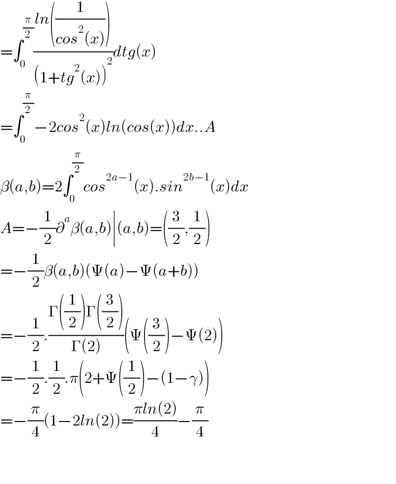 =∫_0 ^(π/2) ((ln((1/(cos^2 (x)))))/((1+tg^2 (x))^2 ))dtg(x)  =∫_0 ^(π/2) −2cos^2 (x)ln(cos(x))dx..A  β(a,b)=2∫_0 ^(π/2) cos^(2a−1) (x).sin^(2b−1) (x)dx  A=−(1/2)∂^a β(a,b)∣(a,b)=((3/2),(1/2))  =−(1/2)β(a,b)(Ψ(a)−Ψ(a+b))  =−(1/2).((Γ((1/2))Γ((3/2)))/(Γ(2)))(Ψ((3/2))−Ψ(2))  =−(1/2).(1/2).π(2+Ψ((1/2))−(1−γ))  =−(π/4)(1−2ln(2))=((πln(2))/4)−(π/4)      