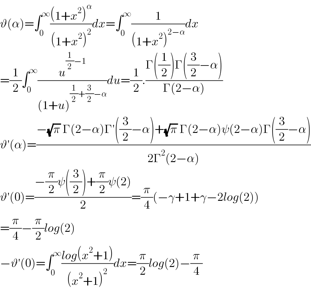 ϑ(α)=∫_0 ^∞ (((1+x^2 )^α )/((1+x^2 )^2 ))dx=∫_0 ^∞ (1/((1+x^2 )^(2−α) ))dx  =(1/2)∫_0 ^∞ (u^((1/2)−1) /((1+u)^((1/2)+(3/2)−α) ))du=(1/2).((Γ((1/2))Γ((3/2)−α))/(Γ(2−α)))  ϑ′(α)=((−(√π) Γ(2−α)Γ′((3/2)−α)+(√π) Γ(2−α)ψ(2−α)Γ((3/2)−α))/(2Γ^2 (2−α)))  ϑ′(0)=((−(π/2)ψ((3/2))+(π/2)ψ(2))/2)=(π/4)(−γ+1+γ−2log(2))  =(π/4)−(π/2)log(2)  −ϑ′(0)=∫_0 ^∞ ((log(x^2 +1))/((x^2 +1)^2 ))dx=(π/2)log(2)−(π/4)  