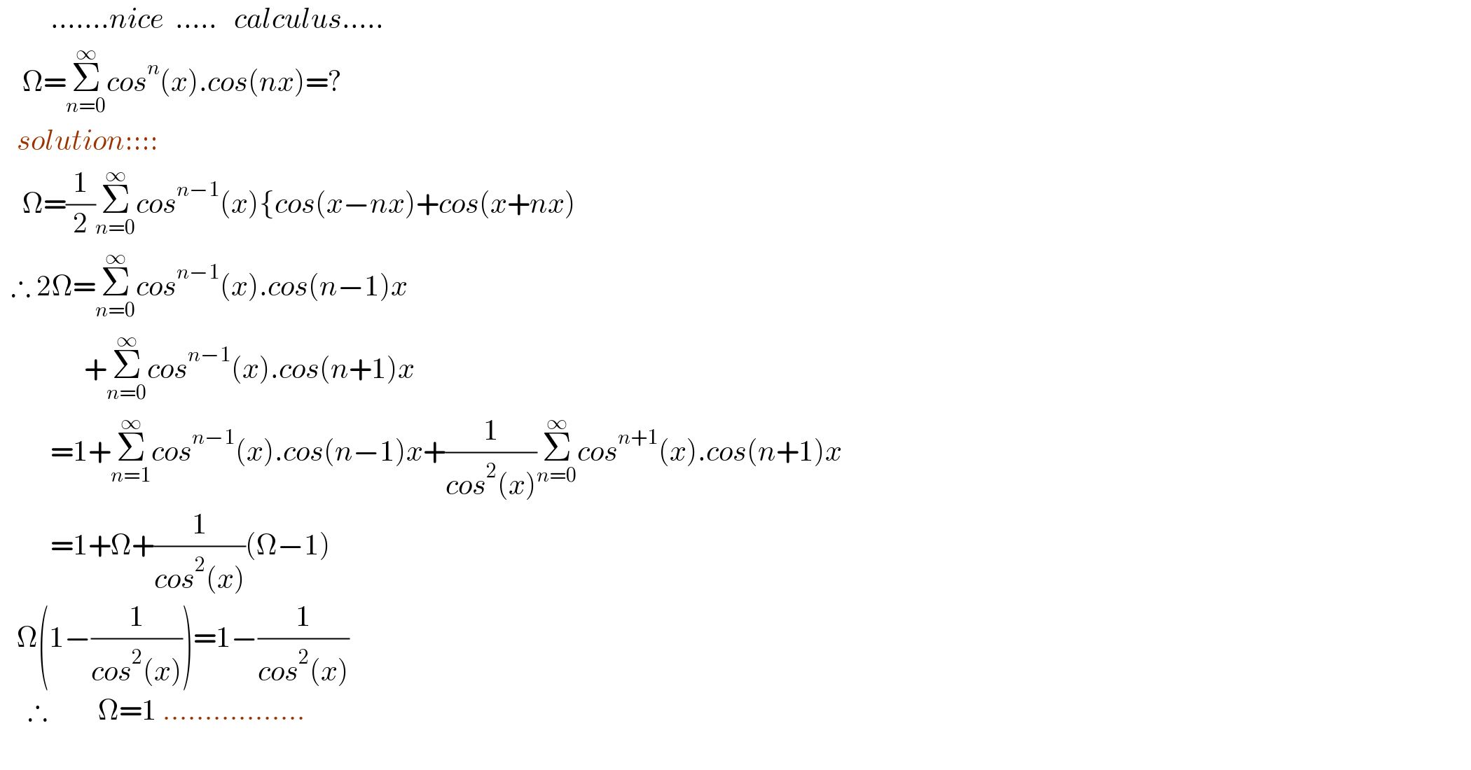          .......nice  .....   calculus.....      Ω=Σ_(n=0) ^∞ cos^n (x).cos(nx)=?     solution::::      Ω=(1/2)Σ_(n=0) ^∞ cos^(n−1) (x){cos(x−nx)+cos(x+nx)    ∴ 2Ω=Σ_(n=0) ^∞ cos^(n−1) (x).cos(n−1)x                 +Σ_(n=0) ^∞ cos^(n−1) (x).cos(n+1)x           =1+Σ_(n=1) ^∞ cos^(n−1) (x).cos(n−1)x+(1/(cos^2 (x)))Σ_(n=0) ^∞ cos^(n+1) (x).cos(n+1)x           =1+Ω+(1/(cos^2 (x)))(Ω−1)     Ω(1−(1/(cos^2 (x))))=1−(1/(cos^2 (x)))       ∴         Ω=1 .................      