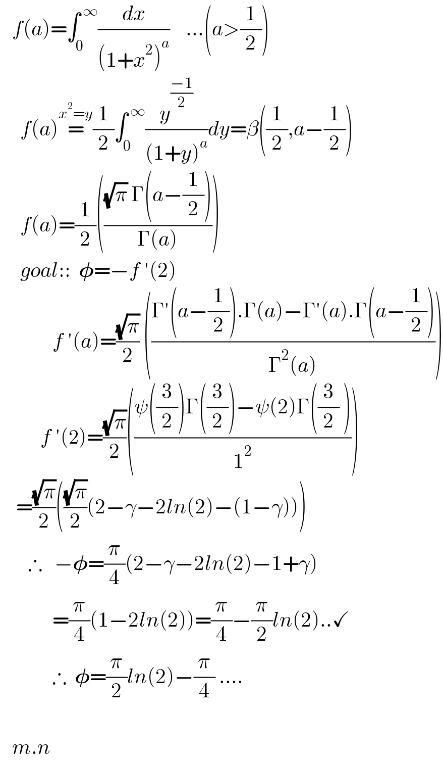    f(a)=∫_0 ^( ∞) (dx/((1+x^2 )^a ))    ...(a>(1/2))       f(a)=^(x^2 =y) (1/2)∫_0 ^( ∞) (y^((−1)/2) /((1+y)^a ))dy=β((1/2),a−(1/2))       f(a)=(1/2)((((√π) Γ(a−(1/2)))/(Γ(a))))       goal::  𝛗=−f ′(2)               f ′(a)=((√π)/2) (((Γ′(a−(1/2)).Γ(a)−Γ′(a).Γ(a−(1/2)))/(Γ^2 (a))))            f ′(2)=((√π)/2)(((ψ((3/2))Γ((3/2))−ψ(2)Γ((3/2) ))/1^2 ))      =((√π)/2)(((√π)/2)(2−γ−2ln(2)−(1−γ)))         ∴   −𝛗=(π/4)(2−γ−2ln(2)−1+γ)               =(π/4)(1−2ln(2))=(π/4)−(π/2)ln(2)..✓               ∴  𝛗=(π/2)ln(2)−(π/4) ....                    m.n  