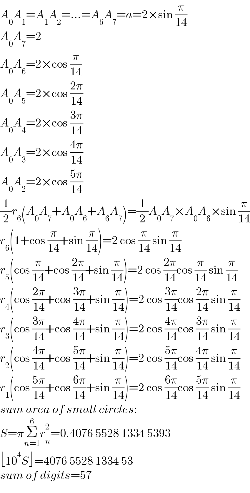 A_0 A_1 =A_1 A_2 =...=A_6 A_7 =a=2×sin (π/(14))  A_0 A_7 =2  A_0 A_6 =2×cos (π/(14))  A_0 A_5 =2×cos ((2π)/(14))  A_0 A_4 =2×cos ((3π)/(14))  A_0 A_3 =2×cos ((4π)/(14))  A_0 A_2 =2×cos ((5π)/(14))  (1/2)r_6 (A_0 A_7 +A_0 A_6 +A_6 A_7 )=(1/2)A_0 A_7 ×A_0 A_6 ×sin (π/(14))  r_6 (1+cos (π/(14))+sin (π/(14)))=2 cos (π/(14)) sin (π/(14))  r_5 (cos (π/(14))+cos ((2π)/(14))+sin (π/(14)))=2 cos ((2π)/(14))cos (π/(14)) sin (π/(14))  r_4 (cos ((2π)/(14))+cos ((3π)/(14))+sin (π/(14)))=2 cos ((3π)/(14))cos ((2π)/(14)) sin (π/(14))  r_3 (cos ((3π)/(14))+cos ((4π)/(14))+sin (π/(14)))=2 cos ((4π)/(14))cos ((3π)/(14)) sin (π/(14))  r_2 (cos ((4π)/(14))+cos ((5π)/(14))+sin (π/(14)))=2 cos ((5π)/(14))cos ((4π)/(14)) sin (π/(14))  r_1 (cos ((5π)/(14))+cos ((6π)/(14))+sin (π/(14)))=2 cos ((6π)/(14))cos ((5π)/(14)) sin (π/(14))  sum area of small circles:  S=πΣ_(n=1) ^6 r_n ^2 =0.4076 5528 1334 5393  ⌊10^4 S⌋=4076 5528 1334 53  sum of digits=57  