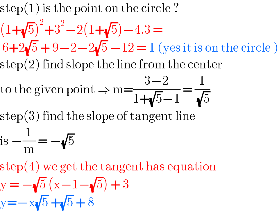 step(1) is the point on the circle ?  (1+(√5))^2 +3^2 −2(1+(√5))−4.3 =    6+2(√5) + 9−2−2(√5) −12 = 1 (yes it is on the circle )  step(2) find slope the line from the center   to the given point ⇒ m=((3−2)/(1+(√5)−1)) = (1/( (√5)))  step(3) find the slope of tangent line   is −(1/m) = −(√5)  step(4) we get the tangent has equation  y = −(√5) (x−1−(√5)) + 3  y=−x(√5) +(√5) + 8   
