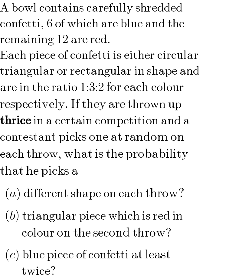 A bowl contains carefully shredded  confetti, 6 of which are blue and the  remaining 12 are red.  Each piece of confetti is either circular  triangular or rectangular in shape and  are in the ratio 1:3:2 for each colour  respectively. If they are thrown up   thrice in a certain competition and a  contestant picks one at random on  each throw, what is the probability  that he picks a_     (a) different shape on each throw?_     (b) triangular piece which is red in           colour on the second throw?_     (c) blue piece of confetti at least           twice?  