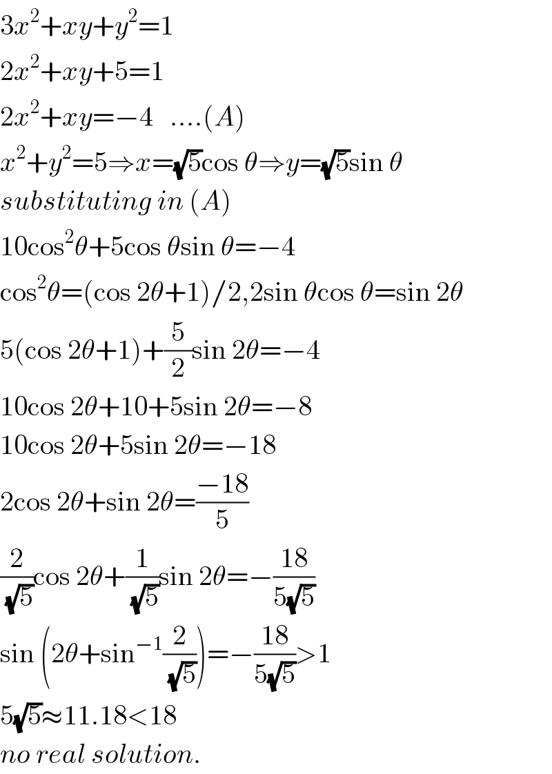 3x^2 +xy+y^2 =1  2x^2 +xy+5=1  2x^2 +xy=−4   ....(A)  x^2 +y^2 =5⇒x=(√5)cos θ⇒y=(√5)sin θ  substituting in (A)  10cos^2 θ+5cos θsin θ=−4  cos^2 θ=(cos 2θ+1)/2,2sin θcos θ=sin 2θ  5(cos 2θ+1)+(5/2)sin 2θ=−4  10cos 2θ+10+5sin 2θ=−8  10cos 2θ+5sin 2θ=−18  2cos 2θ+sin 2θ=((−18)/5)  (2/(√5))cos 2θ+(1/(√5))sin 2θ=−((18)/(5(√5)))  sin (2θ+sin^(−1) (2/(√5)))=−((18)/(5(√5)))>1  5(√5)≈11.18<18  no real solution.  