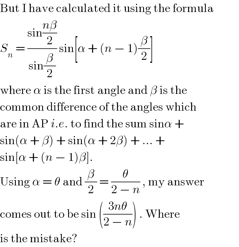 But I have calculated it using the formula  S_n  = ((sin((nβ)/2))/(sin(β/2))) sin[α + (n − 1)(β/2)]  where α is the first angle and β is the  common difference of the angles which  are in AP i.e. to find the sum sinα +  sin(α + β) + sin(α + 2β) + ... +  sin[α + (n − 1)β].  Using α = θ and (β/2) = (θ/(2 − n)) , my answer  comes out to be sin (((3nθ)/(2 − n))) . Where  is the mistake?  