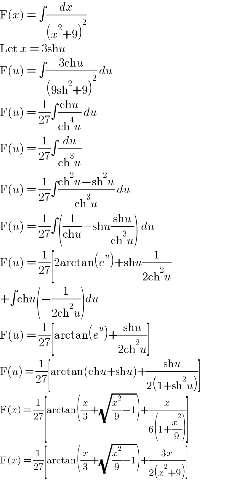 F(x) = ∫(dx/((x^2 +9)^2 ))  Let x = 3shu  F(u) = ∫((3chu)/((9sh^2 +9)^2 )) du  F(u) = (1/(27))∫((chu)/(ch^4 u)) du  F(u) = (1/(27))∫(du/(ch^3 u))  F(u) = (1/(27))∫((ch^2 u−sh^2 u)/(ch^3 u)) du  F(u) = (1/(27))∫((1/(chu))−shu((shu)/(ch^3 u))) du  F(u) = (1/(27))[2arctan(e^u )+shu(1/(2ch^2 u))  +∫chu(−(1/(2ch^2 u)))du  F(u) = (1/(27))[arctan(e^u )+((shu)/(2ch^2 u))]  F(u) = (1/(27))[arctan(chu+shu)+((shu)/(2(1+sh^2 u)))]  F(x) = (1/(27))[arctan((x/3)+(√((x^2 /9)−1)))+(x/(6(1+(x^2 /9))))]  F(x) = (1/(27))[arctan((x/3)+(√((x^2 /9)−1)))+((3x)/(2(x^2 +9)))]  