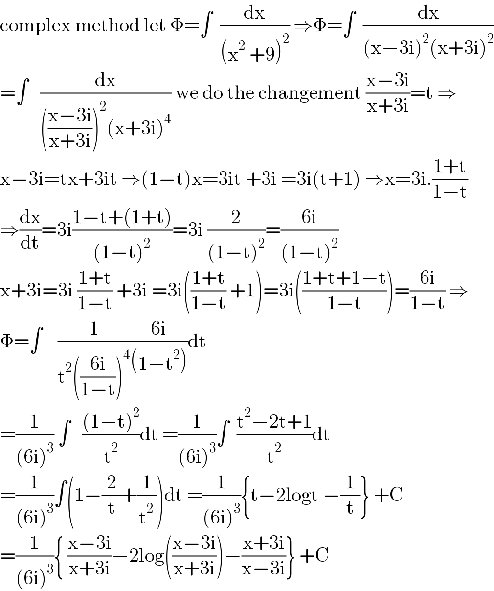 complex method let Φ=∫  (dx/((x^2  +9)^2 )) ⇒Φ=∫  (dx/((x−3i)^2 (x+3i)^2 ))  =∫   (dx/((((x−3i)/(x+3i)))^2 (x+3i)^4 )) we do the changement ((x−3i)/(x+3i))=t ⇒  x−3i=tx+3it ⇒(1−t)x=3it +3i =3i(t+1) ⇒x=3i.((1+t)/(1−t))  ⇒(dx/dt)=3i((1−t+(1+t))/((1−t)^2 ))=3i (2/((1−t)^2 ))=((6i)/((1−t)^2 ))  x+3i=3i ((1+t)/(1−t)) +3i =3i(((1+t)/(1−t)) +1)=3i(((1+t+1−t)/(1−t)))=((6i)/(1−t)) ⇒  Φ=∫    (1/(t^2 (((6i)/(1−t)))^4 ))((6i)/((1−t^2 )))dt  =(1/((6i)^3 )) ∫   (((1−t)^2 )/t^2 )dt =(1/((6i)^3 ))∫  ((t^2 −2t+1)/t^2 )dt  =(1/((6i)^3 ))∫(1−(2/t)+(1/t^2 ))dt =(1/((6i)^3 )){t−2logt −(1/t)} +C  =(1/((6i)^3 )){ ((x−3i)/(x+3i))−2log(((x−3i)/(x+3i)))−((x+3i)/(x−3i))} +C  