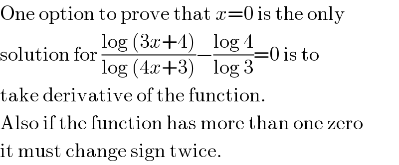 One option to prove that x=0 is the only  solution for ((log (3x+4))/(log (4x+3)))−((log 4)/(log 3))=0 is to  take derivative of the function.  Also if the function has more than one zero  it must change sign twice.  