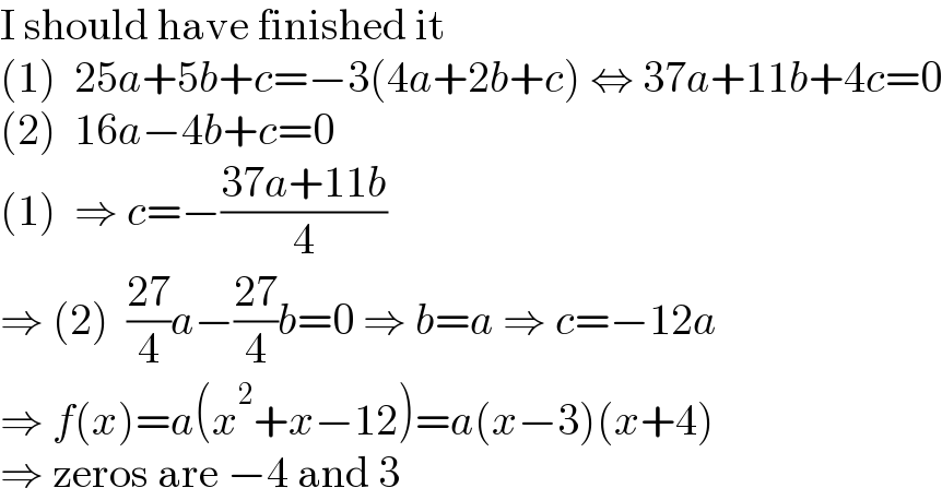 I should have finished it  (1)  25a+5b+c=−3(4a+2b+c) ⇔ 37a+11b+4c=0  (2)  16a−4b+c=0  (1)  ⇒ c=−((37a+11b)/4)  ⇒ (2)  ((27)/4)a−((27)/4)b=0 ⇒ b=a ⇒ c=−12a  ⇒ f(x)=a(x^2 +x−12)=a(x−3)(x+4)  ⇒ zeros are −4 and 3  