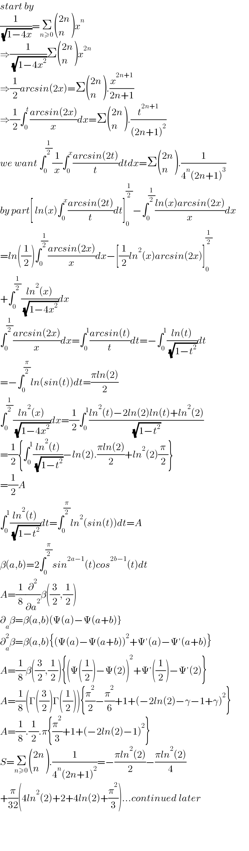 start by   (1/( (√(1−4x))))=Σ_(n≥0)  (((2n)),(n) )x^n   ⇒(1/( (√(1−4x^2 ))))Σ (((2n)),(n) )x^(2n)   ⇒(1/2)arcsin(2x)=Σ (((2n)),(n) ).(x^(2n+1) /(2n+1))  ⇒(1/2)∫_0 ^t ((arcsin(2x))/x)dx=Σ (((2n)),(n) ).(t^(2n+1) /((2n+1)^2 ))  we want ∫_0 ^(1/2) (1/x)∫_0 ^x ((arcsin(2t))/t)dtdx=Σ (((2n)),(n) ).(1/(4^n (2n+1)^3 ))  by part[ ln(x)∫_0 ^x ((arcsin(2t))/t)dt]_0 ^(1/2) −∫_0 ^(1/2) ((ln(x)arcsin(2x))/x)dx  =ln((1/2))∫_0 ^(1/2) ((arcsin(2x))/x)dx−[(1/2)ln^2 (x)arcsin(2x)]_0 ^(1/2)   +∫_0 ^(1/2) ((ln^2 (x))/( (√(1−4x^2 ))))dx  ∫_0 ^(1/2) ((arcsin(2x))/x)dx=∫_0 ^1 ((arcsin(t))/t)dt=−∫_0 ^1 ((ln(t))/( (√(1−t^2 ))))dt  =−∫_0 ^(π/2) ln(sin(t))dt=((πln(2))/2)  ∫_0 ^(1/2) ((ln^2 (x))/( (√(1−4x^2 ))))dx=(1/2)∫_0 ^1 ((ln^2 (t)−2ln(2)ln(t)+ln^2 (2))/( (√(1−t^2 ))))  =(1/2){∫_0 ^1 ((ln^2 (t))/( (√(1−t^2 ))))−ln(2).((πln(2))/2)+ln^2 (2)(π/2)}  =(1/2)A  ∫_0 ^1 ((ln^2 (t))/( (√(1−t^2 ))))dt=∫_0 ^(π/2) ln^2 (sin(t))dt=A  β(a,b)=2∫_0 ^(π/2) sin^(2a−1) (t)cos^(2b−1) (t)dt  A=(1/8)(∂^2 /∂a^2 )β((3/2),(1/2))  ∂_a β=β(a,b)(Ψ(a)−Ψ(a+b)}  ∂_a ^2 β=β(a,b){(Ψ(a)−Ψ(a+b))^2 +Ψ′(a)−Ψ′(a+b)}  A=(1/8)β((3/2),(1/2)){(Ψ((1/2))−Ψ(2))^2 +Ψ′((1/2))−Ψ′(2)}  A=(1/8)(Γ((3/2))Γ((1/2))){(π^2 /2)−(π^2 /6)+1+(−2ln(2)−γ−1+γ)^2 }  A=(1/8).(1/2).π{(π^2 /3)+1+(−2ln(2)−1)^2 }  S=Σ_(n≥0)  (((2n)),(n) ).(1/(4^n (2n+1)^2 ))=−((πln^2 (2))/2)−((πln^2 (2))/4)  +(π/(32))(4ln^2 (2)+2+4ln(2)+(π^2 /3))...continued later         