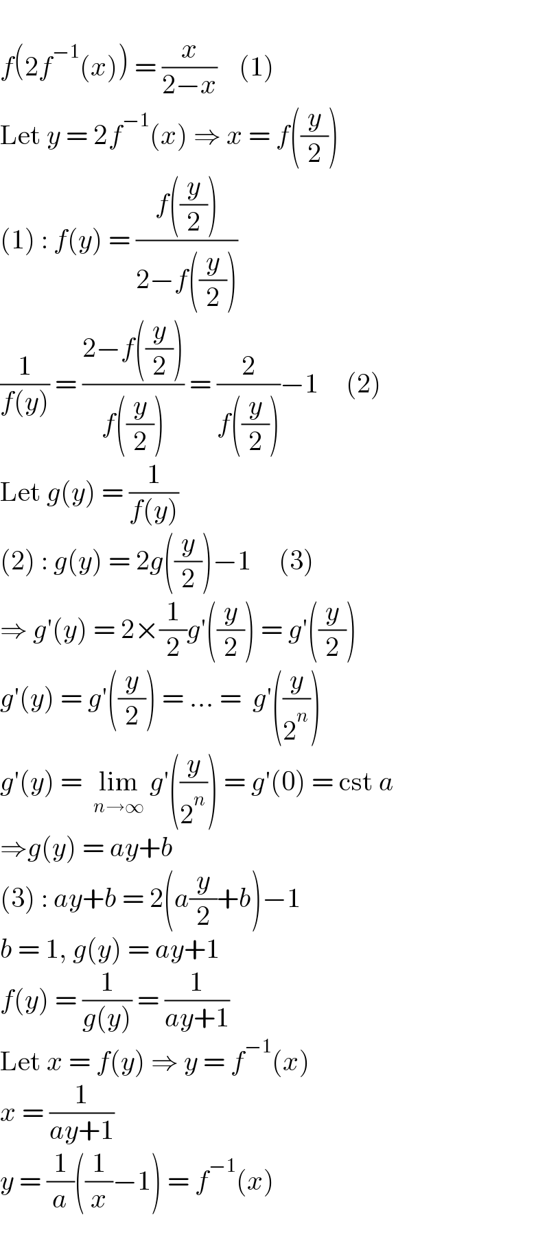   f(2f^(−1) (x)) = (x/(2−x))    (1)  Let y = 2f^(−1) (x) ⇒ x = f((y/2))  (1) : f(y) = ((f((y/2)))/(2−f((y/2))))   (1/(f(y))) = ((2−f((y/2)))/(f((y/2)))) = (2/(f((y/2))))−1     (2)  Let g(y) = (1/(f(y)))  (2) : g(y) = 2g((y/2))−1     (3)  ⇒ g′(y) = 2×(1/2)g′((y/2)) = g′((y/2))  g′(y) = g′((y/2)) = ... =  g′((y/2^n ))  g′(y) =  lim_(n→∞)  g′((y/2^n )) = g′(0) = cst a  ⇒g(y) = ay+b  (3) : ay+b = 2(a(y/2)+b)−1   b = 1, g(y) = ay+1  f(y) = (1/(g(y))) = (1/(ay+1))  Let x = f(y) ⇒ y = f^(−1) (x)  x = (1/(ay+1))  y = (1/a)((1/x)−1) = f^(−1) (x)  