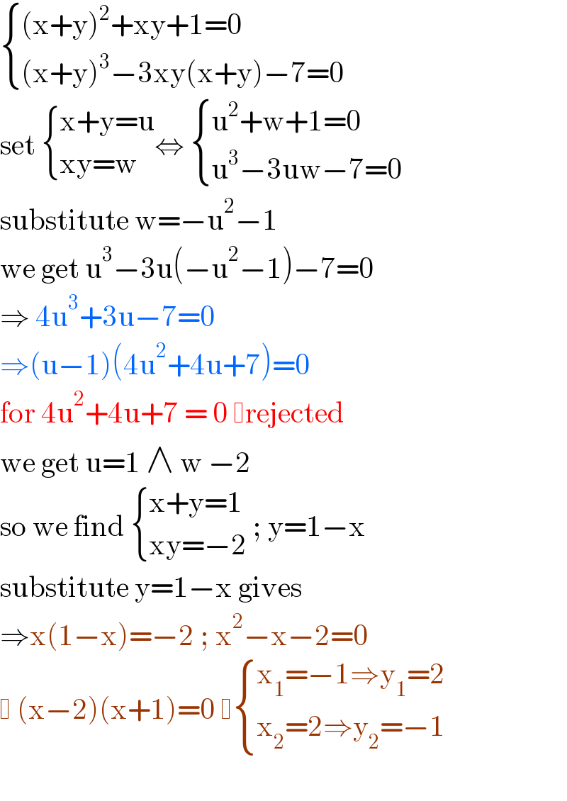  { (((x+y)^2 +xy+1=0)),(((x+y)^3 −3xy(x+y)−7=0)) :}  set  { ((x+y=u)),((xy=w)) :}⇔  { ((u^2 +w+1=0)),((u^3 −3uw−7=0)) :}  substitute w=−u^2 −1  we get u^3 −3u(−u^2 −1)−7=0  ⇒ 4u^3 +3u−7=0  ⇒(u−1)(4u^2 +4u+7)=0  for 4u^2 +4u+7 = 0  rejected   we get u=1 ∧ w −2  so we find  { ((x+y=1)),((xy=−2)) :} ; y=1−x  substitute y=1−x gives  ⇒x(1−x)=−2 ; x^2 −x−2=0    (x−2)(x+1)=0   { ((x_1 =−1⇒y_1 =2)),((x_2 =2⇒y_2 =−1)) :}    