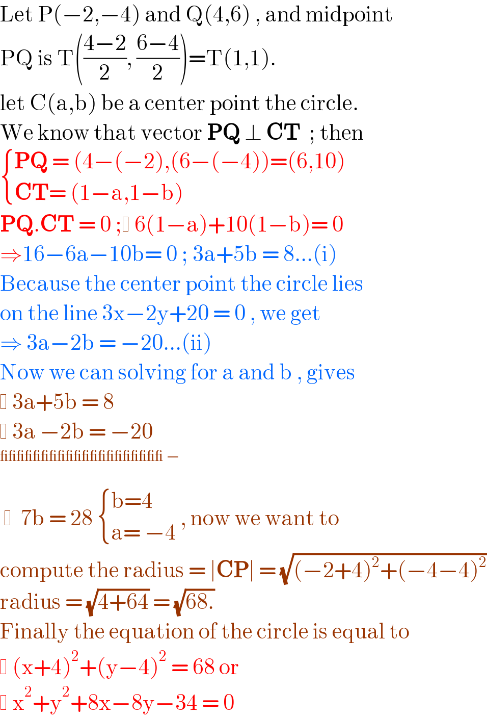 Let P(−2,−4) and Q(4,6) , and midpoint  PQ is T(((4−2)/2), ((6−4)/2))=T(1,1).   let C(a,b) be a center point the circle.  We know that vector PQ ⊥ CT  ; then   { ((PQ = (4−(−2),(6−(−4))=(6,10))),((CT= (1−a,1−b))) :}  PQ.CT = 0 ;  6(1−a)+10(1−b)= 0  ⇒16−6a−10b= 0 ; 3a+5b = 8...(i)  Because the center point the circle lies  on the line 3x−2y+20 = 0 , we get   ⇒ 3a−2b = −20...(ii)  Now we can solving for a and b , gives    3a+5b = 8    3a −2b = −20        7b = 28  { ((b=4)),((a= −4)) :} , now we want to  compute the radius = ∣CP∣ = (√((−2+4)^2 +(−4−4)^2 ))  radius = (√(4+64)) = (√(68.))  Finally the equation of the circle is equal to    (x+4)^2 +(y−4)^2  = 68 or     x^2 +y^2 +8x−8y−34 = 0  