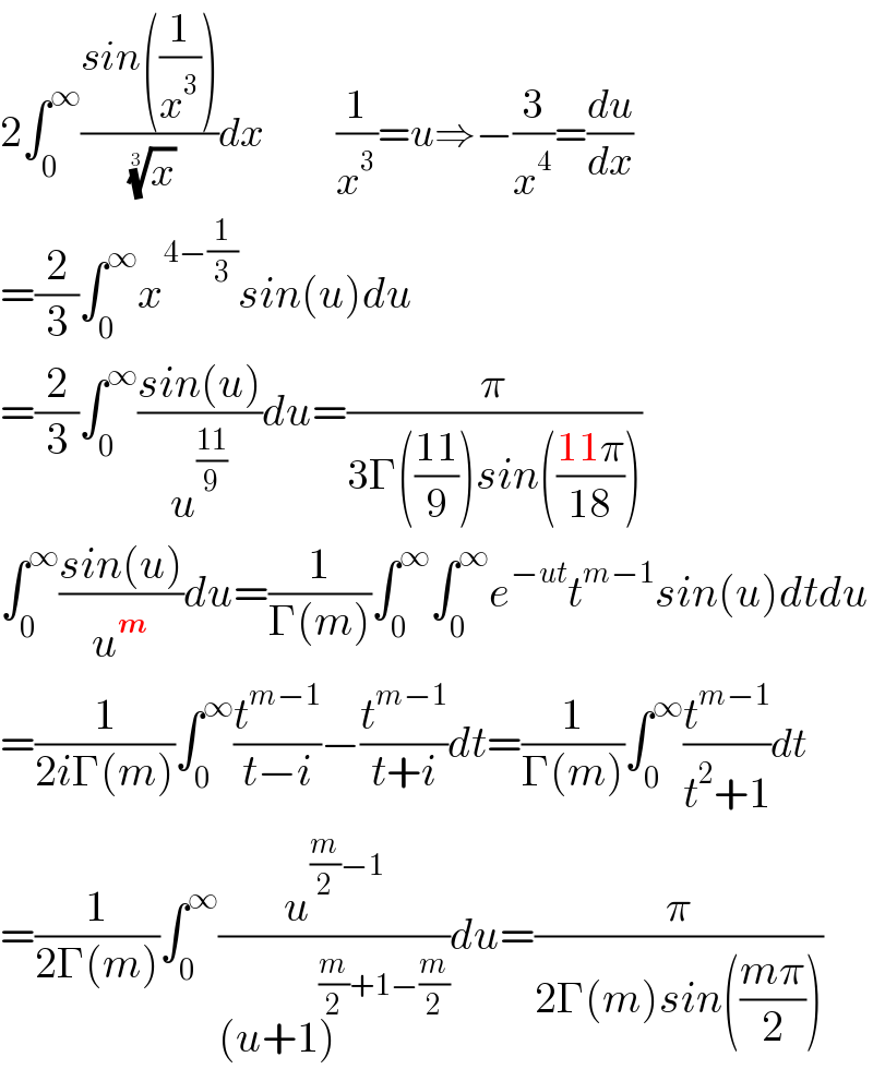 2∫_0 ^∞ ((sin((1/x^3 )))/( (x)^(1/3) ))dx           (1/x^3 )=u⇒−(3/x^4 )=(du/dx)  =(2/3)∫_0 ^∞ x^(4−(1/3)) sin(u)du  =(2/3)∫_0 ^∞ ((sin(u))/u^((11)/9) )du=(π/(3Γ(((11)/9))sin(((11π)/(18)))))  ∫_0 ^∞ ((sin(u))/u^m )du=(1/(Γ(m)))∫_0 ^∞ ∫_0 ^∞ e^(−ut) t^(m−1) sin(u)dtdu  =(1/(2iΓ(m)))∫_0 ^∞ (t^(m−1) /(t−i))−(t^(m−1) /(t+i))dt=(1/(Γ(m)))∫_0 ^∞ (t^(m−1) /(t^2 +1))dt  =(1/(2Γ(m)))∫_0 ^∞ (u^((m/2)−1) /((u+1)^((m/2)+1−(m/2)) ))du=(π/(2Γ(m)sin(((mπ)/2))))  