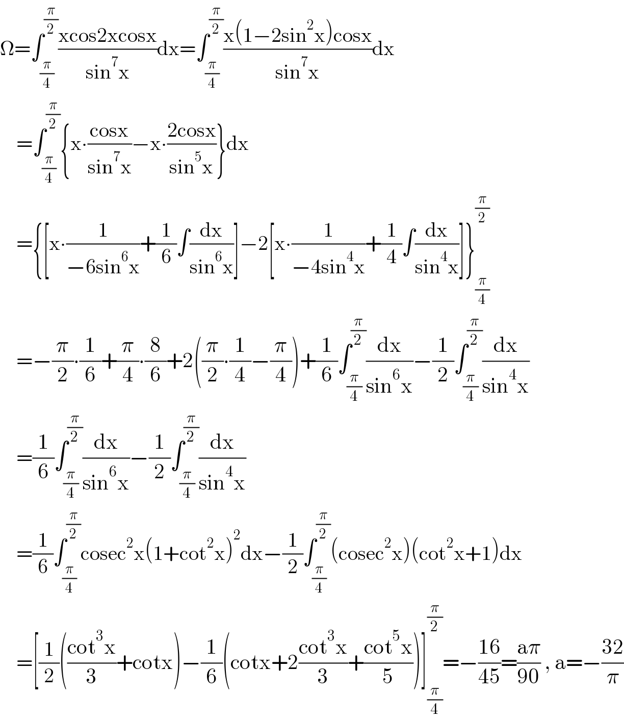 Ω=∫_(π/4) ^(π/2) ((xcos2xcosx)/(sin^7 x))dx=∫_(π/4) ^(π/2) ((x(1−2sin^2 x)cosx)/(sin^7 x))dx      =∫_(π/4) ^(π/2) {x∙((cosx)/(sin^7 x))−x∙((2cosx)/(sin^5 x))}dx      ={[x∙(1/(−6sin^6 x))+(1/6)∫(dx/(sin^6 x))]−2[x∙(1/(−4sin^4 x))+(1/4)∫(dx/(sin^4 x))]}_(π/4) ^(π/2)       =−(π/2)∙(1/6)+(π/4)∙(8/6)+2((π/2)∙(1/4)−(π/4))+(1/6)∫_(π/4) ^(π/2) (dx/(sin^6 x))−(1/2)∫_(π/4) ^(π/2) (dx/(sin^4 x))      =(1/6)∫_(π/4) ^(π/2) (dx/(sin^6 x))−(1/2)∫_(π/4) ^(π/2) (dx/(sin^4 x))      =(1/6)∫_(π/4) ^(π/2) cosec^2 x(1+cot^2 x)^2 dx−(1/2)∫_(π/4) ^(π/2) (cosec^2 x)(cot^2 x+1)dx      =[(1/2)(((cot^3 x)/3)+cotx)−(1/6)(cotx+2((cot^3 x)/3)+((cot^5 x)/5))]_(π/4) ^(π/2) =−((16)/(45))=((aπ)/(90)) , a=−((32)/π)  
