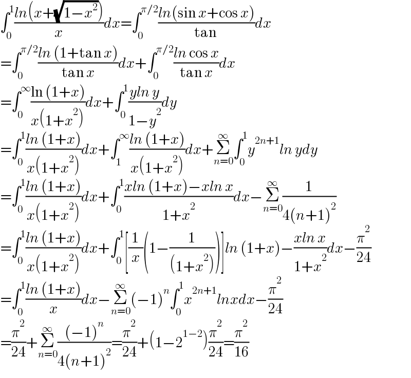 ∫_0 ^1 ((ln(x+(√(1−x^2 ))))/x)dx=∫_0 ^(π/2) ((ln(sin x+cos x))/(tan ))dx  =∫_0 ^(π/2) ((ln (1+tan x))/(tan x))dx+∫_0 ^(π/2) ((ln cos x)/(tan x))dx  =∫_0 ^∞ ((ln (1+x))/(x(1+x^2 )))dx+∫_0 ^1 ((yln y)/(1−y^2 ))dy  =∫_0 ^1 ((ln (1+x))/(x(1+x^2 )))dx+∫_1 ^∞ ((ln (1+x))/(x(1+x^2 )))dx+Σ_(n=0) ^∞ ∫_0 ^1 y^(2n+1) ln ydy  =∫_0 ^1 ((ln (1+x))/(x(1+x^2 )))dx+∫_0 ^1 ((xln (1+x)−xln x)/(1+x^2 ))dx−Σ_(n=0) ^∞ (1/(4(n+1)^2 ))  =∫_0 ^1 ((ln (1+x))/(x(1+x^2 )))dx+∫_0 ^1 [(1/x)(1−(1/((1+x^2 ))))]ln (1+x)−((xln x)/(1+x^2 ))dx−(π^2 /(24))  =∫_0 ^1 ((ln (1+x))/x)dx−Σ_(n=0) ^∞ (−1)^n ∫_0 ^1 x^(2n+1) lnxdx−(π^2 /(24))  =(π^2 /(24))+Σ_(n=0) ^∞ (((−1)^n )/(4(n+1)^2 ))=(π^2 /(24))+(1−2^(1−2) )(π^2 /(24))=(π^2 /(16))  