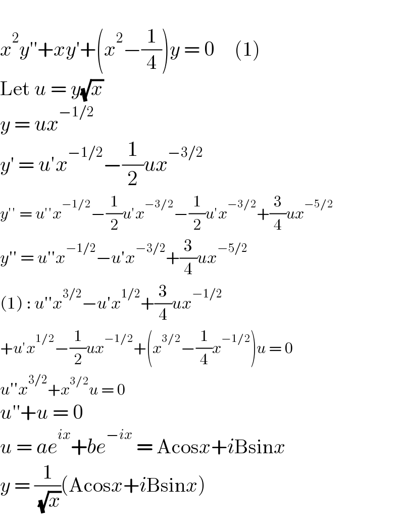   x^2 y′′+xy′+(x^2 −(1/4))y = 0     (1)  Let u = y(√x)  y = ux^(−1/2)   y′ = u′x^(−1/2) −(1/2)ux^(−3/2)   y′′ = u′′x^(−1/2) −(1/2)u′x^(−3/2) −(1/2)u′x^(−3/2) +(3/4)ux^(−5/2)   y′′ = u′′x^(−1/2) −u′x^(−3/2) +(3/4)ux^(−5/2)   (1) : u′′x^(3/2) −u′x^(1/2) +(3/4)ux^(−1/2)   +u′x^(1/2) −(1/2)ux^(−1/2) +(x^(3/2) −(1/4)x^(−1/2) )u = 0  u′′x^(3/2) +x^(3/2) u = 0  u′′+u = 0  u = ae^(ix) +be^(−ix)  = Acosx+iBsinx  y = (1/( (√x)))(Acosx+iBsinx)  