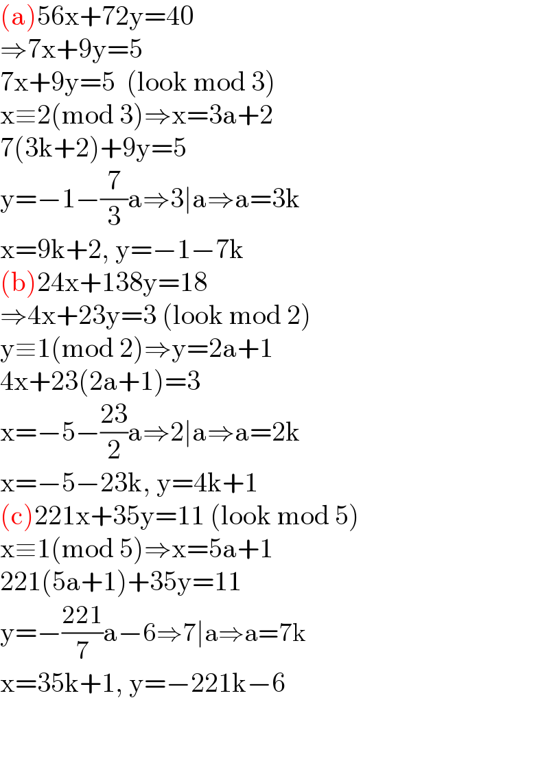 (a)56x+72y=40  ⇒7x+9y=5  7x+9y=5  (look mod 3)  x≡2(mod 3)⇒x=3a+2  7(3k+2)+9y=5  y=−1−(7/3)a⇒3∣a⇒a=3k  x=9k+2, y=−1−7k  (b)24x+138y=18  ⇒4x+23y=3 (look mod 2)  y≡1(mod 2)⇒y=2a+1  4x+23(2a+1)=3  x=−5−((23)/2)a⇒2∣a⇒a=2k  x=−5−23k, y=4k+1  (c)221x+35y=11 (look mod 5)  x≡1(mod 5)⇒x=5a+1  221(5a+1)+35y=11  y=−((221)/7)a−6⇒7∣a⇒a=7k  x=35k+1, y=−221k−6    