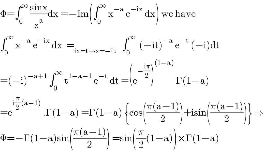 Φ=∫_0 ^∞  ((sinx)/x^a )dx =−Im(∫_0 ^∞  x^(−a)  e^(−ix)  dx) we have  ∫_0 ^∞  x^(−a)  e^(−ix)  dx  =_(ix=t→x=−it)    ∫_0 ^∞   (−it)^(−a)  e^(−t)  (−i)dt  =(−i)^(−a+1)  ∫_0 ^∞  t^(1−a−1)  e^(−t)  dt =(e^(−((iπ)/2)) )^((1−a))  Γ(1−a)  =e^(i(π/2)(a−1))  .Γ(1−a) =Γ(1−a) {cos(((π(a−1))/2))+isin(((π(a−1))/2))} ⇒  Φ=−Γ(1−a)sin(((π(a−1))/2)) =sin((π/2)(1−a))×Γ(1−a)  