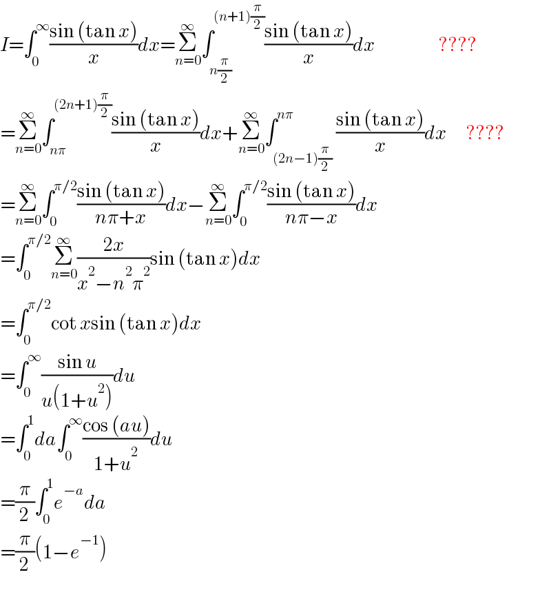 I=∫_0 ^∞ ((sin (tan x))/x)dx=Σ_(n=0) ^∞ ∫_(n(π/2)) ^((n+1)(π/2)) ((sin (tan x))/x)dx                       ????  =Σ_(n=0) ^∞ ∫_(nπ) ^((2n+1)(π/2)) ((sin (tan x))/x)dx+Σ_(n=0) ^∞ ∫_((2n−1)(π/2)) ^(nπ) ((sin (tan x))/x)dx       ????  =Σ_(n=0) ^∞ ∫_0 ^(π/2) ((sin (tan x))/(nπ+x))dx−Σ_(n=0) ^∞ ∫_0 ^(π/2) ((sin (tan x))/(nπ−x))dx  =∫_0 ^(π/2) Σ_(n=0) ^∞ ((2x)/(x^2 −n^2 π^2 ))sin (tan x)dx  =∫_0 ^(π/2) cot xsin (tan x)dx  =∫_0 ^∞ ((sin u)/(u(1+u^2 )))du  =∫_0 ^1 da∫_0 ^∞ ((cos (au))/(1+u^2 ))du  =(π/2)∫_0 ^1 e^(−a) da  =(π/2)(1−e^(−1) )  