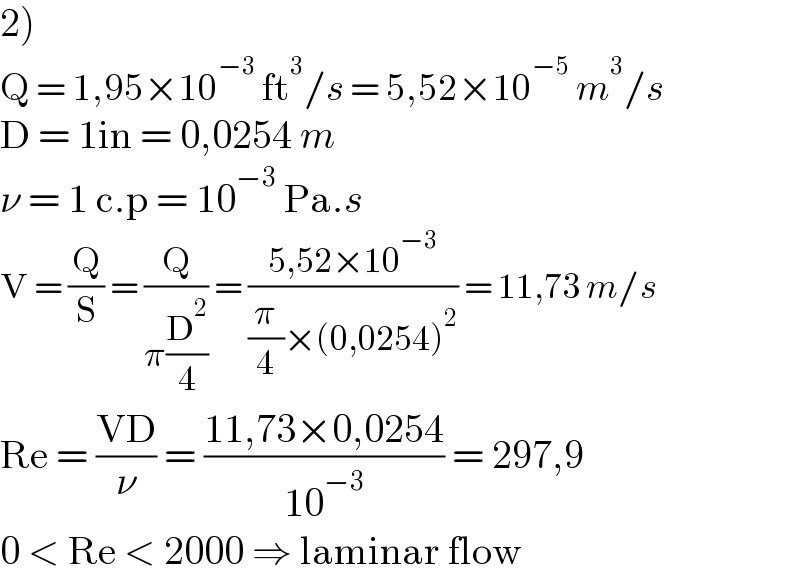 2)  Q = 1,95×10^(−3)  ft^3 /s = 5,52×10^(−5)  m^3 /s  D = 1in = 0,0254 m  ν = 1 c.p = 10^(−3)  Pa.s  V = (Q/S) = (Q/(π(D^2 /4))) = ((5,52×10^(−3) )/((π/4)×(0,0254)^2 )) = 11,73 m/s  Re = ((VD)/ν) = ((11,73×0,0254)/(10^(−3) )) = 297,9  0 < Re < 2000 ⇒ laminar flow  