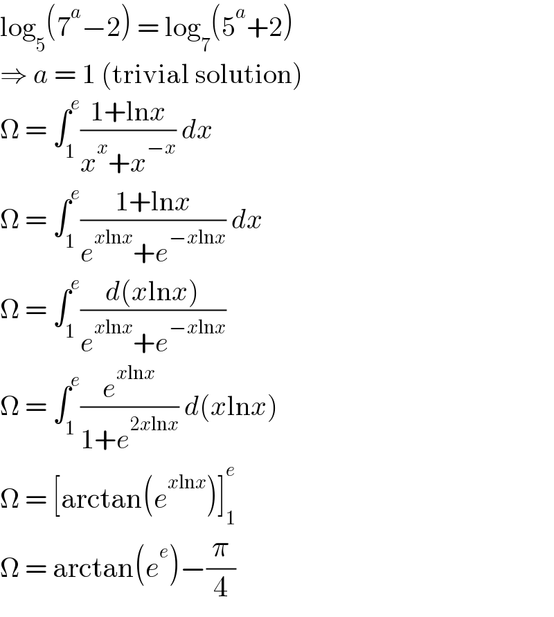 log_5 (7^a −2) = log_7 (5^a +2)  ⇒ a = 1 (trivial solution)  Ω = ∫_1 ^e ((1+lnx)/(x^x +x^(−x) )) dx  Ω = ∫_1 ^e ((1+lnx)/(e^(xlnx) +e^(−xlnx) )) dx  Ω = ∫_1 ^e ((d(xlnx))/(e^(xlnx) +e^(−xlnx) ))   Ω = ∫_1 ^e (e^(xlnx) /(1+e^(2xlnx) )) d(xlnx)  Ω = [arctan(e^(xlnx) )]_1 ^e   Ω = arctan(e^e )−(π/4)  