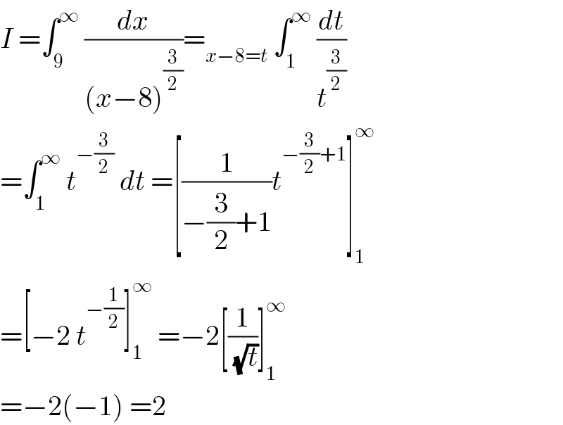I =∫_9 ^∞  (dx/((x−8)^(3/2) ))=_(x−8=t)  ∫_1 ^∞  (dt/t^(3/2) )  =∫_1 ^∞  t^(−(3/2))  dt =[(1/(−(3/2)+1))t^(−(3/2)+1) ]_1 ^∞   =[−2 t^(−(1/2)) ]_1 ^∞  =−2[(1/( (√t)))]_1 ^∞   =−2(−1) =2  