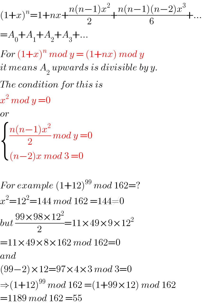 (1+x)^n =1+nx+((n(n−1)x^2 )/2)+((n(n−1)(n−2)x^3 )/6)+...  =A_0 +A_1 +A_2 +A_3 +...  For (1+x)^n  mod y = (1+nx) mod y  it means A_2  upwards is divisible by y.  The condition for this is  x^2  mod y =0  or   { ((((n(n−1)x^2 )/2) mod y =0)),(((n−2)x mod 3 =0)) :}    For example (1+12)^(99)  mod 162=?  x^2 =12^2 =144 mod 162 =144≠0  but ((99×98×12^2 )/2)=11×49×9×12^2   =11×49×8×162 mod 162=0  and   (99−2)×12=97×4×3 mod 3=0  ⇒(1+12)^(99)  mod 162 =(1+99×12) mod 162  =1189 mod 162 =55  