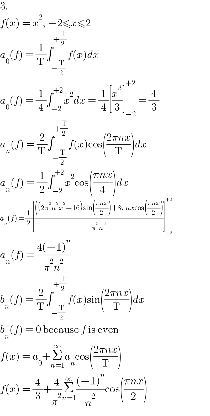 3.  f(x) = x^2 , −2≤x≤2  a_0 (f) = (1/T)∫_(−(T/2)) ^(+(T/2)) f(x)dx  a_0 (f) = (1/4)∫_(−2) ^(+2) x^2 dx = (1/4)[(x^3 /3)]_(−2) ^(+2)  = (4/3)  a_n (f) = (2/T)∫_(−(T/2)) ^(+(T/2)) f(x)cos(((2πnx)/T))dx  a_n (f) = (1/2)∫_(−2) ^(+2) x^2 cos(((πnx)/4))dx  a_n (f) = (1/2)[((((2π^2 n^2 x^2 −16)sin(((πnx)/2))+8πnxcos(((πnx)/2)))/(π^3 n^3 ))]_(−2) ^(+2)   a_n (f) = ((4(−1)^n )/(π^2 n^2 ))  b_n (f) = (2/T)∫_(−(T/2)) ^(+(T/2)) f(x)sin(((2πnx)/T))dx  b_n (f) = 0 because f is even  f(x) = a_0 +Σ_(n=1) ^∞ a_n cos(((2πnx)/T))  f(x) = (4/3)+(4/π^2 )Σ_(n=1) ^∞ (((−1)^n )/n^2 )cos(((πnx)/2))  