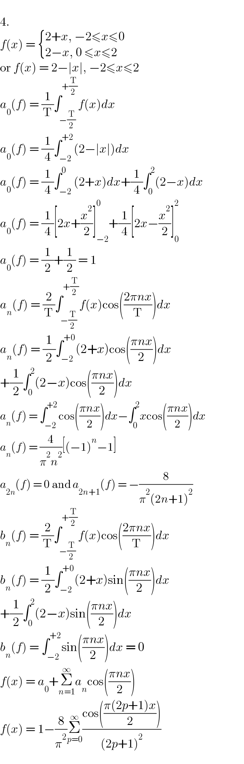   4.  f(x) =  { ((2+x, −2≤x≤0)),((2−x, 0 ≤x≤2)) :}  or f(x) = 2−∣x∣, −2≤x≤2  a_0 (f) = (1/T)∫_(−(T/2)) ^(+(T/2)) f(x)dx  a_0 (f) = (1/4)∫_(−2) ^(+2) (2−∣x∣)dx  a_0 (f) = (1/4)∫_(−2) ^0 (2+x)dx+(1/4)∫_0 ^2 (2−x)dx  a_0 (f) = (1/4)[2x+(x^2 /2)]_(−2) ^0 +(1/4)[2x−(x^2 /2)]_0 ^2   a_0 (f) = (1/2)+(1/2) = 1  a_n (f) = (2/T)∫_(−(T/2)) ^(+(T/2)) f(x)cos(((2πnx)/T))dx  a_n (f) = (1/2)∫_(−2) ^(+0) (2+x)cos(((πnx)/2))dx  +(1/2)∫_0 ^2 (2−x)cos(((πnx)/2))dx  a_n (f) = ∫_(−2) ^(+2) cos(((πnx)/2))dx−∫_0 ^2 xcos(((πnx)/2))dx  a_n (f) = (4/(π^2 n^2 ))[(−1)^n −1]  a_(2n) (f) = 0 and a_(2n+1) (f) = −(8/(π^2 (2n+1)^2 ))  b_n (f) = (2/T)∫_(−(T/2)) ^(+(T/2)) f(x)cos(((2πnx)/T))dx  b_n (f) = (1/2)∫_(−2) ^(+0) (2+x)sin(((πnx)/2))dx  +(1/2)∫_0 ^2 (2−x)sin(((πnx)/2))dx  b_n (f) = ∫_(−2) ^(+2) sin(((πnx)/2))dx = 0  f(x) = a_0 +Σ_(n=1) ^∞ a_n cos(((πnx)/2))  f(x) = 1−(8/π^2 )Σ_(p=0) ^∞ ((cos(((π(2p+1)x)/2)))/((2p+1)^2 ))  
