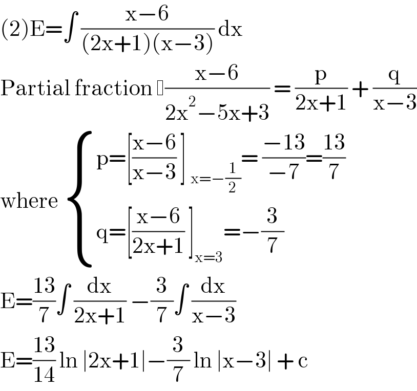 (2)E=∫ ((x−6)/((2x+1)(x−3))) dx   Partial fraction  ((x−6)/(2x^2 −5x+3)) = (p/(2x+1)) + (q/(x−3))  where  { ((p=[((x−6)/(x−3)) ] _(x=−(1/2)) = ((−13)/(−7))=((13)/7))),((q=[((x−6)/(2x+1)) ]_(x=3) =−(3/7))) :}  E=((13)/7)∫ (dx/(2x+1)) −(3/7)∫ (dx/(x−3))  E=((13)/(14)) ln ∣2x+1∣−(3/7) ln ∣x−3∣ + c   