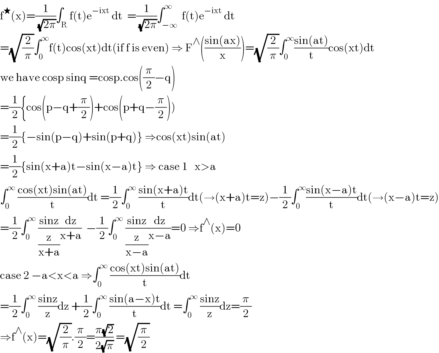 f^★ (x)=(1/( (√(2π))))∫_R f(t)e^(−ixt)  dt  =(1/( (√(2π))))∫_(−∞) ^∞  f(t)e^(−ixt)  dt  =(√(2/π))∫_0 ^∞ f(t)cos(xt)dt(if f is even) ⇒ F^∧ (((sin(ax))/x))=(√(2/π))∫_0 ^∞ ((sin(at))/t)cos(xt)dt  we have cosp sinq =cosp.cos((π/2)−q)  =(1/2){cos(p−q+(π/2))+cos(p+q−(π/2)))  =(1/2){−sin(p−q)+sin(p+q)} ⇒cos(xt)sin(at)  =(1/2){sin(x+a)t−sin(x−a)t} ⇒ case 1   x>a  ∫_0 ^∞  ((cos(xt)sin(at))/t)dt =(1/2)∫_0 ^∞  ((sin(x+a)t)/t)dt(→(x+a)t=z)−(1/2)∫_0 ^∞ ((sin(x−a)t)/t)dt(→(x−a)t=z)  =(1/2)∫_0 ^∞  ((sinz)/(z/(x+a)))(dz/(x+a))  −(1/2)∫_0 ^∞  ((sinz)/(z/(x−a)))(dz/(x−a))=0 ⇒f^∧ (x)=0  case 2 −a<x<a ⇒∫_0 ^∞  ((cos(xt)sin(at))/t)dt  =(1/2)∫_0 ^∞  ((sinz)/z)dz +(1/2)∫_0 ^∞  ((sin(a−x)t)/t)dt =∫_0 ^∞  ((sinz)/z)dz=(π/2)  ⇒f^∧ (x)=(√(2/π)).(π/2)=((π(√2))/(2(√π))) =(√(π/2))  