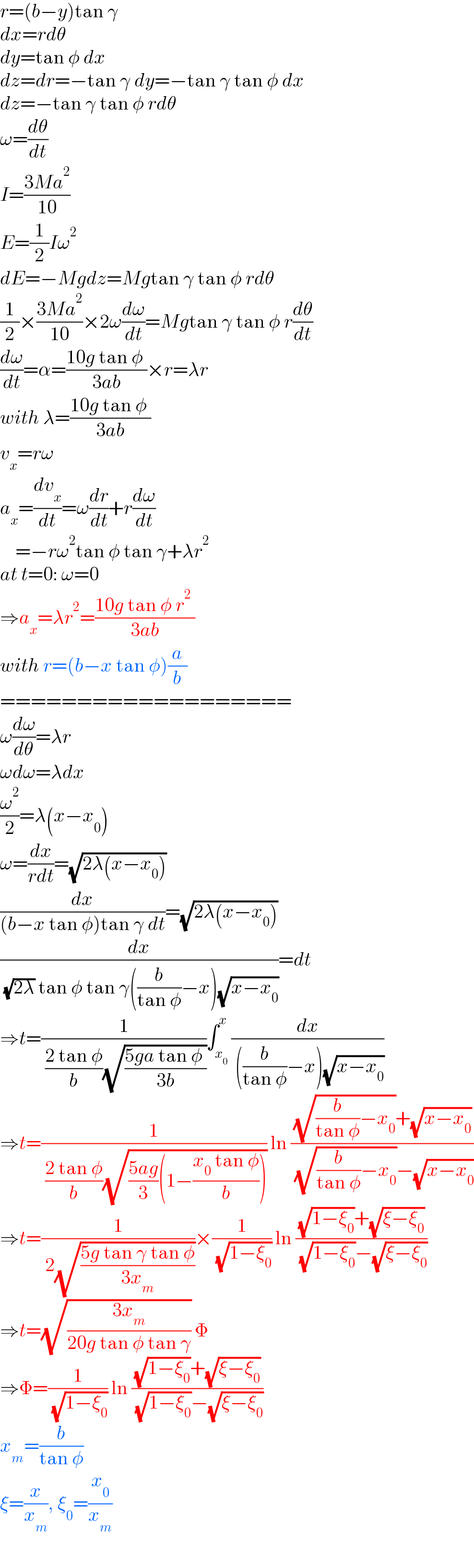 r=(b−y)tan γ  dx=rdθ  dy=tan φ dx  dz=dr=−tan γ dy=−tan γ tan φ dx  dz=−tan γ tan φ rdθ  ω=(dθ/dt)  I=((3Ma^2 )/(10))  E=(1/2)Iω^2   dE=−Mgdz=Mgtan γ tan φ rdθ  (1/2)×((3Ma^2 )/(10))×2ω(dω/dt)=Mgtan γ tan φ r(dθ/dt)  (dω/dt)=α=((10g tan φ )/(3ab))×r=λr  with λ=((10g tan φ )/(3ab))  v_x =rω  a_x =(dv_x /dt)=ω(dr/dt)+r(dω/dt)      =−rω^2 tan φ tan γ+λr^2   at t=0: ω=0  ⇒a_x =λr^2 =((10g tan φ r^2  )/(3ab))  with r=(b−x tan φ)(a/b)  ===================  ω(dω/dθ)=λr  ωdω=λdx  (ω^2 /2)=λ(x−x_0 )  ω=(dx/(rdt))=(√(2λ(x−x_0 )))  (dx/((b−x tan φ)tan γ dt))=(√(2λ(x−x_0 )))  (dx/( (√(2λ)) tan φ tan γ((b/(tan φ))−x)(√(x−x_0 ))))=dt  ⇒t=(1/( ((2 tan φ)/b)(√((5ga tan φ )/(3b)))))∫_x_0  ^x (dx/( ((b/(tan φ))−x)(√(x−x_0 ))))  ⇒t=(1/( ((2 tan φ)/b)(√(((5ag)/3)(1−((x_0  tan φ)/b)))))) ln (((√((b/(tan φ))−x_0 ))+(√(x−x_0 )))/( (√((b/(tan φ))−x_0 ))−(√(x−x_0 ))))  ⇒t=(1/( 2(√((5g tan γ tan φ)/(3x_m )))))×(1/( (√(1−ξ_0 )))) ln (((√(1−ξ_0 ))+(√(ξ−ξ_0 )))/( (√(1−ξ_0 ))−(√(ξ−ξ_0 ))))  ⇒t=(√((3x_m )/(20g tan φ tan γ))) Φ  ⇒Φ=(1/( (√(1−ξ_0 )))) ln (((√(1−ξ_0 ))+(√(ξ−ξ_0 )))/( (√(1−ξ_0 ))−(√(ξ−ξ_0 ))))  x_m =(b/(tan φ))  ξ=(x/x_m ), ξ_0 =(x_0 /x_m )  