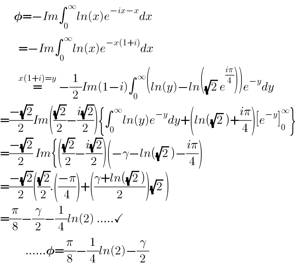       𝛗=−Im∫_0 ^( ∞) ln(x)e^(−ix−x) dx          =−Im∫_0 ^( ∞) ln(x)e^(−x(1+i)) dx          =^(x(1+i)=y)  −(1/2)Im(1−i)∫_0 ^( ∞) (ln(y)−ln((√2) e^((iπ)/4) ))e^(−y) dy  =((−(√2))/2)Im(((√2)/2)−((i(√2))/2)){∫_0 ^( ∞) ln(y)e^(−y) dy+(ln((√2) )+((iπ)/4))[e^(−y) ]_0 ^∞ }  =((−(√2))/2) Im{(((√2)/2)−((i(√2))/2))(−γ−ln((√2) )−((iπ)/4))  =((−(√2))/2)(((√2)/2).(((−π)/4))+(((γ+ln((√2) ))/2))(√2) )  =(π/8)−(γ/2)−(1/4)ln(2) .....✓             ......𝛗=(π/8)−(1/4)ln(2)−(γ/2)  