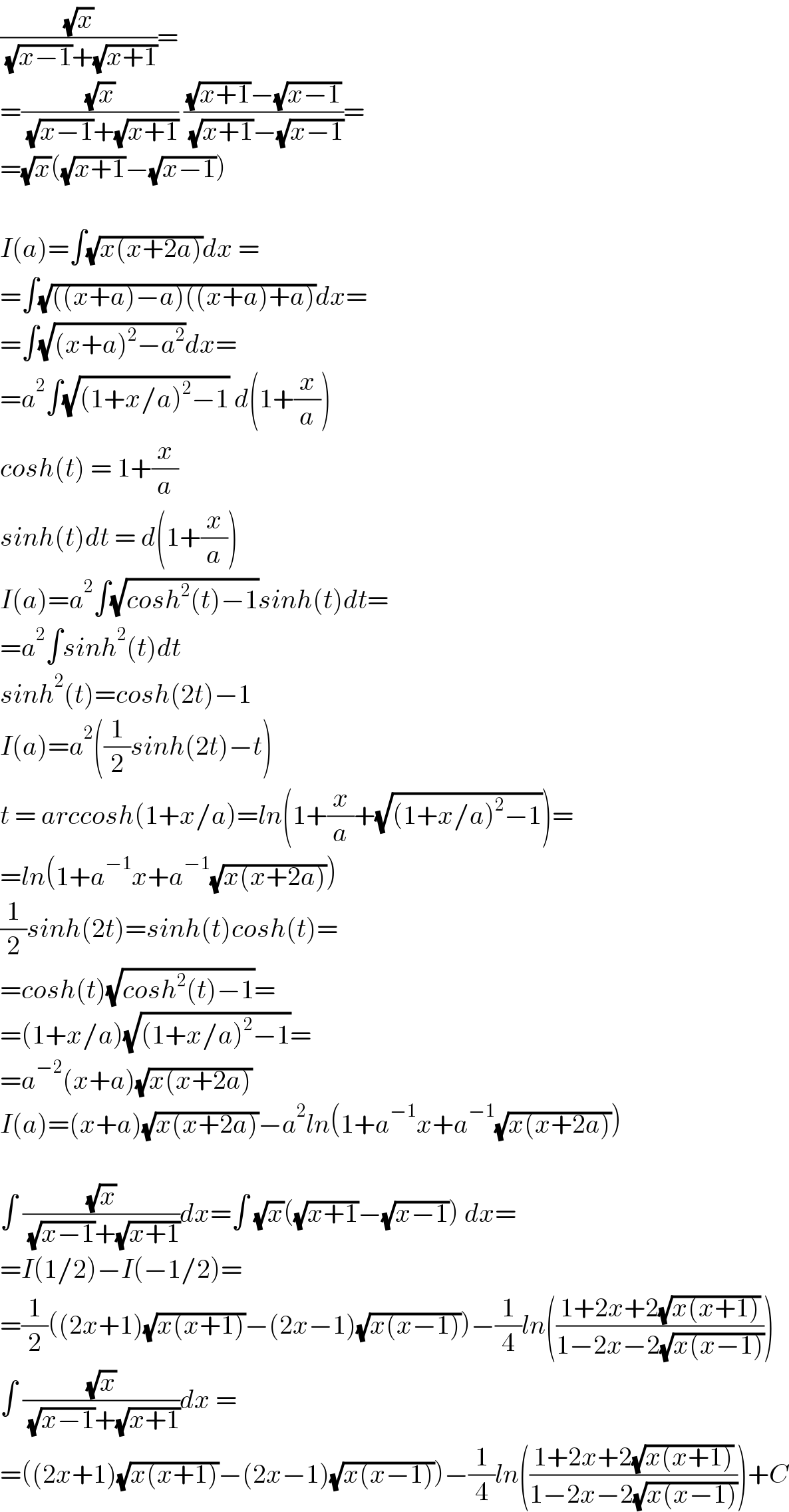 ((√x)/( (√(x−1))+(√(x+1))))=  =((√x)/( (√(x−1))+(√(x+1)))) (((√(x+1))−(√(x−1)))/( (√(x+1))−(√(x−1))))=  =(√x)((√(x+1))−(√(x−1)))    I(a)=∫(√(x(x+2a)))dx =   =∫(√(((x+a)−a)((x+a)+a)))dx=  =∫(√((x+a)^2 −a^2 ))dx=  =a^2 ∫(√((1+x/a)^2 −1)) d(1+(x/a))  cosh(t) = 1+(x/a)  sinh(t)dt = d(1+(x/a))  I(a)=a^2 ∫(√(cosh^2 (t)−1))sinh(t)dt=  =a^2 ∫sinh^2 (t)dt  sinh^2 (t)=cosh(2t)−1  I(a)=a^2 ((1/2)sinh(2t)−t)  t = arccosh(1+x/a)=ln(1+(x/a)+(√((1+x/a)^2 −1)))=  =ln(1+a^(−1) x+a^(−1) (√(x(x+2a))))  (1/2)sinh(2t)=sinh(t)cosh(t)=  =cosh(t)(√(cosh^2 (t)−1))=  =(1+x/a)(√((1+x/a)^2 −1))=  =a^(−2) (x+a)(√(x(x+2a)))  I(a)=(x+a)(√(x(x+2a)))−a^2 ln(1+a^(−1) x+a^(−1) (√(x(x+2a))))    ∫ ((√x)/( (√(x−1))+(√(x+1))))dx=∫ (√x)((√(x+1))−(√(x−1))) dx=  =I(1/2)−I(−1/2)=  =(1/2)((2x+1)(√(x(x+1)))−(2x−1)(√(x(x−1))))−(1/4)ln(((1+2x+2(√(x(x+1))))/(1−2x−2(√(x(x−1))))))  ∫ ((√x)/( (√(x−1))+(√(x+1))))dx =  =((2x+1)(√(x(x+1)))−(2x−1)(√(x(x−1))))−(1/4)ln(((1+2x+2(√(x(x+1))))/(1−2x−2(√(x(x−1))))))+C  