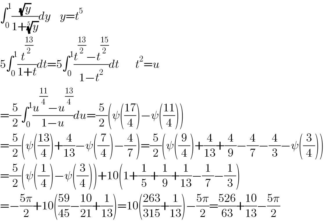 ∫_0 ^1 ((√y)/(1+(y)^(1/5) ))dy    y=t^5   5∫_0 ^1 (t^((13)/2) /(1+t))dt=5∫_0 ^1 ((t^((13)/2) −t^((15)/2) )/(1−t^2 ))dt       t^2 =u  =(5/2)∫_0 ^1 ((u^((11)/4) −u^((13)/4) )/(1−u))du=(5/2)(ψ(((17)/4))−ψ(((11)/4)))  =(5/2)(ψ(((13)/4))+(4/(13))−ψ((7/4))−(4/7))=(5/2)(ψ((9/4))+(4/(13))+(4/9)−(4/7)−(4/3)−ψ((3/4)))  =(5/2)(ψ((1/4))−ψ((3/4)))+10(1+(1/5)+(1/9)+(1/(13))−(1/7)−(1/3))  =−((5π)/2)+10(((59)/(45))−((10)/(21))+(1/(13)))=10(((263)/(315))+(1/(13)))−((5π)/2)=((526)/(63))+((10)/(13))−((5π)/2)  