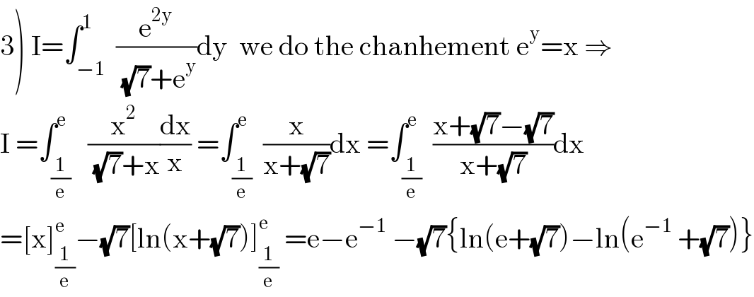 3) I=∫_(−1) ^1  (e^(2y) /( (√7)+e^y ))dy  we do the chanhement e^y =x ⇒  I =∫_(1/e) ^e   (x^2 /( (√7)+x))(dx/x) =∫_(1/e) ^e  (x/(x+(√7)))dx =∫_(1/e) ^e  ((x+(√7)−(√7))/(x+(√7)))dx  =[x]_(1/e) ^e −(√7)[ln(x+(√7))]_(1/e) ^e  =e−e^(−1)  −(√7){ln(e+(√7))−ln(e^(−1)  +(√7))}  