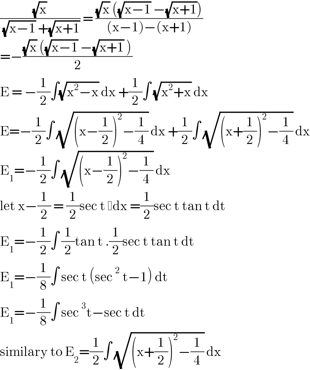 ((√x)/( (√(x−1)) +(√(x+1)))) = (((√x) ((√(x−1)) −(√(x+1))))/((x−1)−(x+1)))  =−(((√x) ((√(x−1)) −(√(x+1)) ))/2)  E = −(1/2)∫(√(x^2 −x)) dx +(1/2)∫ (√(x^2 +x)) dx  E=−(1/2)∫ (√((x−(1/2))^2 −(1/4))) dx +(1/2)∫ (√((x+(1/2))^2 −(1/4))) dx  E_1 =−(1/2)∫ (√((x−(1/2))^2 −(1/4))) dx  let x−(1/2) = (1/2)sec t  dx =(1/2)sec t tan t dt  E_1 =−(1/2)∫ (1/2)tan t .(1/2)sec t tan t dt  E_1 =−(1/8)∫ sec t (sec^2  t−1) dt   E_1 =−(1/8)∫ sec^3 t−sec t dt   similary to E_2 =(1/2)∫ (√((x+(1/2))^2 −(1/4))) dx  