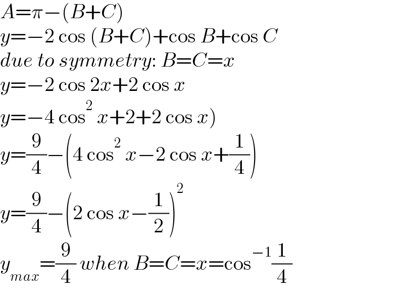 A=π−(B+C)  y=−2 cos (B+C)+cos B+cos C  due to symmetry: B=C=x  y=−2 cos 2x+2 cos x  y=−4 cos^2  x+2+2 cos x)  y=(9/4)−(4 cos^2  x−2 cos x+(1/4))  y=(9/4)−(2 cos x−(1/2))^2   y_(max) =(9/4) when B=C=x=cos^(−1) (1/4)  