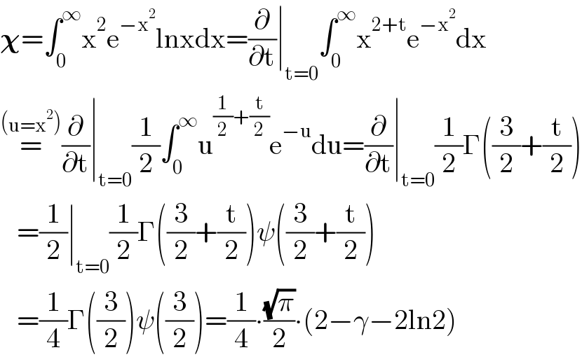 𝛘=∫_0 ^∞ x^2 e^(−x^2 ) lnxdx=(∂/∂t)∣_(t=0) ∫_0 ^∞ x^(2+t) e^(−x^2 ) dx  =^((u=x^2 )) (∂/∂t)∣_(t=0) (1/2)∫_0 ^∞ u^((1/2)+(t/2)) e^(−u) du=(∂/∂t)∣_(t=0) (1/2)Γ((3/2)+(t/2))     =(1/2)∣_(t=0) (1/2)Γ((3/2)+(t/2))ψ((3/2)+(t/2))     =(1/4)Γ((3/2))ψ((3/2))=(1/4)∙((√π)/2)∙(2−γ−2ln2)  