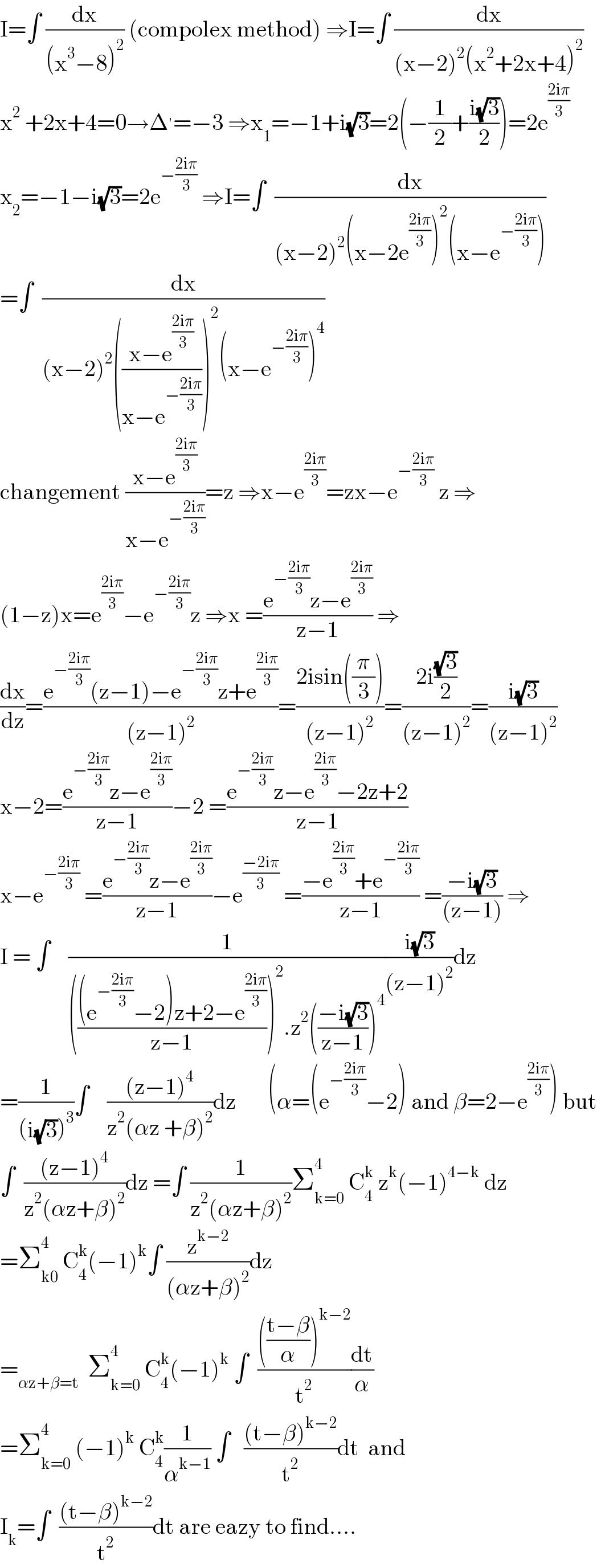 I=∫ (dx/((x^3 −8)^2 )) (compolex method) ⇒I=∫ (dx/((x−2)^2 (x^2 +2x+4)^2 ))  x^2  +2x+4=0→Δ^′ =−3 ⇒x_1 =−1+i(√3)=2(−(1/2)+((i(√3))/2))=2e^((2iπ)/3)   x_2 =−1−i(√3)=2e^(−((2iπ)/3))  ⇒I=∫  (dx/((x−2)^2 (x−2e^((2iπ)/3) )^2 (x−e^(−((2iπ)/3)) )))  =∫  (dx/((x−2)^2 (((x−e^((2iπ)/3) )/(x−e^(−((2iπ)/3)) )))^2 (x−e^(−((2iπ)/3)) )^4 ))  changement ((x−e^((2iπ)/3) )/(x−e^(−((2iπ)/3)) ))=z ⇒x−e^((2iπ)/3) =zx−e^(−((2iπ)/3))  z ⇒  (1−z)x=e^((2iπ)/3) −e^(−((2iπ)/3)) z ⇒x =((e^(−((2iπ)/3)) z−e^((2iπ)/3) )/(z−1)) ⇒  (dx/dz)=((e^(−((2iπ)/3)) (z−1)−e^(−((2iπ)/3)) z+e^((2iπ)/3) )/((z−1)^2 ))=((2isin((π/3)))/((z−1)^2 ))=((2i((√3)/2))/((z−1)^2 ))=((i(√3))/((z−1)^2 ))  x−2=((e^(−((2iπ)/3)) z−e^((2iπ)/3) )/(z−1))−2 =((e^(−((2iπ)/3)) z−e^((2iπ)/3) −2z+2)/(z−1))  x−e^(−((2iπ)/3))  =((e^(−((2iπ)/3)) z−e^((2iπ)/3) )/(z−1))−e^((−2iπ)/3)  =((−e^((2iπ)/3) +e^(−((2iπ)/3)) )/(z−1)) =((−i(√3))/((z−1))) ⇒  I = ∫    (1/(((((e^(−((2iπ)/3)) −2)z+2−e^((2iπ)/3) )/(z−1)))^2 .z^2 (((−i(√3))/(z−1)))^4 ))((i(√3))/((z−1)^2 ))dz  =(1/((i(√3))^3 ))∫    (((z−1)^4 )/(z^2 (αz +β)^2 ))dz       (α=(e^(−((2iπ)/3)) −2) and β=2−e^((2iπ)/3) ) but  ∫  (((z−1)^4 )/(z^2 (αz+β)^2 ))dz =∫ (1/(z^2 (αz+β)^2 ))Σ_(k=0) ^4  C_4 ^k  z^k (−1)^(4−k)  dz  =Σ_(k0) ^4  C_4 ^k (−1)^k ∫ (z^(k−2) /((αz+β)^2 ))dz  =_(αz+β=t)   Σ_(k=0) ^4  C_4 ^k (−1)^k  ∫  (((((t−β)/α))^(k−2) )/t^2 )(dt/α)  =Σ_(k=0) ^4  (−1)^k  C_4 ^k (1/α^(k−1) ) ∫   (((t−β)^(k−2) )/t^2 )dt  and  I_k =∫  (((t−β)^(k−2) )/t^2 )dt are eazy to find....  