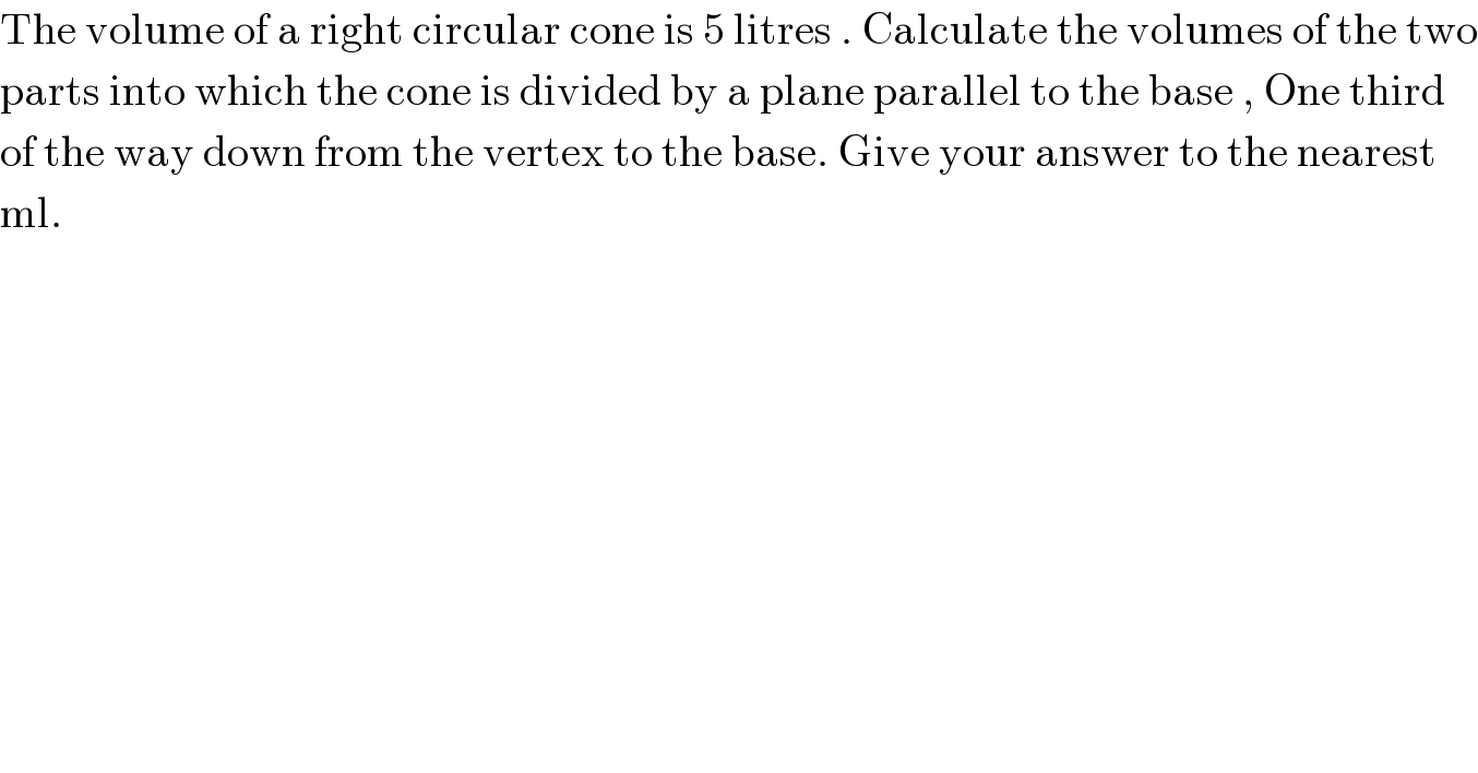 The volume of a right circular cone is 5 litres . Calculate the volumes of the two  parts into which the cone is divided by a plane parallel to the base , One third  of the way down from the vertex to the base. Give your answer to the nearest  ml.  