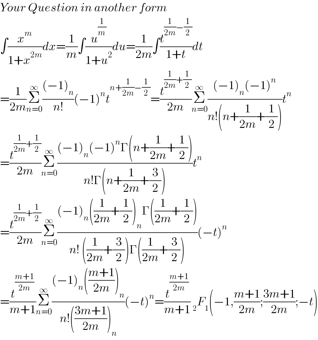 Your Question in another form  ∫(x^m /(1+x^(2m) ))dx=(1/m)∫(u^(1/m) /(1+u^2 ))du=(1/(2m))∫(t^((1/(2m))−(1/2)) /(1+t))dt  =(1/(2m))Σ_(n=0) ^∞ (((−1)_n )/(n!))(−1)^n t^(n+(1/(2m))−(1/2)) =(t^((1/(2m))+(1/2)) /(2m))Σ_(n=0) ^∞ (((−1)_n (−1)^n )/(n!(n+(1/(2m))+(1/2))))t^n   =(t^((1/(2m))+(1/2)) /(2m))Σ_(n=0) ^∞ (((−1)_n (−1)^n Γ(n+(1/(2m))+(1/2)))/(n!Γ(n+(1/(2m))+(3/2))))t^n   =(t^((1/(2m))+(1/2)) /(2m))Σ_(n=0) ^∞ (((−1)_n ((1/(2m))+(1/2))_n Γ((1/(2m))+(1/2)))/(n! ((1/(2m))+(3/2))Γ((1/(2m))+(3/2))))(−t)^n   =(t^((m+1)/(2m)) /(m+1))Σ_(n=0) ^∞ (((−1)_n (((m+1)/(2m)))_n )/(n!(((3m+1)/(2m)))_n ))(−t)^n =(t^((m+1)/(2m)) /(m+1)) _2 F_1 (−1,((m+1)/(2m));((3m+1)/(2m));−t)  