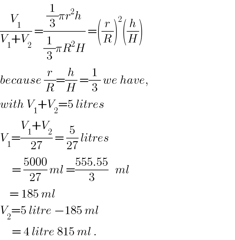 (V_1 /(V_1 +V_2 )) =(((1/3)πr^2 h)/((1/3)πR^2 H)) =((r/R))^2 ((h/H))  because (r/R)=(h/H) =(1/3) we have,  with V_1 +V_2 =5 litres  V_1 =((V_1 +V_2 )/(27)) = (5/(27)) litres       = ((5000)/(27)) ml =((555.55)/3)   ml      = 185 ml  V_2 =5 litre −185 ml       = 4 litre 815 ml .  