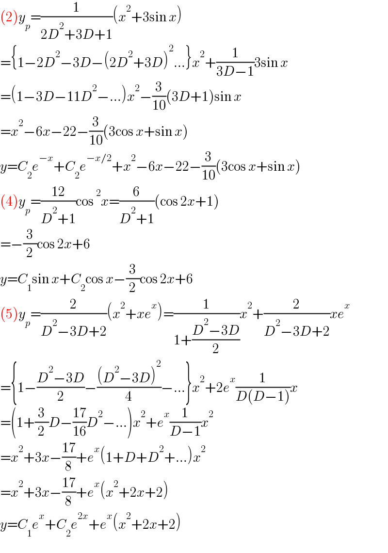 (2)y_p =(1/(2D^2 +3D+1))(x^2 +3sin x)  ={1−2D^2 −3D−(2D^2 +3D)^2 ...}x^2 +(1/(3D−1))3sin x  =(1−3D−11D^2 −...)x^2 −(3/(10))(3D+1)sin x  =x^2 −6x−22−(3/(10))(3cos x+sin x)  y=C_2 e^(−x) +C_2 e^(−x/2) +x^2 −6x−22−(3/(10))(3cos x+sin x)  (4)y_p =((12)/(D^2 +1))cos^2 x=(6/(D^2 +1))(cos 2x+1)  =−(3/2)cos 2x+6  y=C_1 sin x+C_2 cos x−(3/2)cos 2x+6  (5)y_p =(2/(D^2 −3D+2))(x^2 +xe^x )=(1/(1+((D^2 −3D)/2)))x^2 +(2/(D^2 −3D+2))xe^x   ={1−((D^2 −3D)/2)−(((D^2 −3D)^2 )/4)−...}x^2 +2e^x (1/(D(D−1)))x  =(1+(3/2)D−((17)/(16))D^2 −...)x^2 +e^x (1/(D−1))x^2   =x^2 +3x−((17)/8)+e^x (1+D+D^2 +...)x^2   =x^2 +3x−((17)/8)+e^x (x^2 +2x+2)  y=C_1 e^x +C_2 e^(2x) +e^x (x^2 +2x+2)  