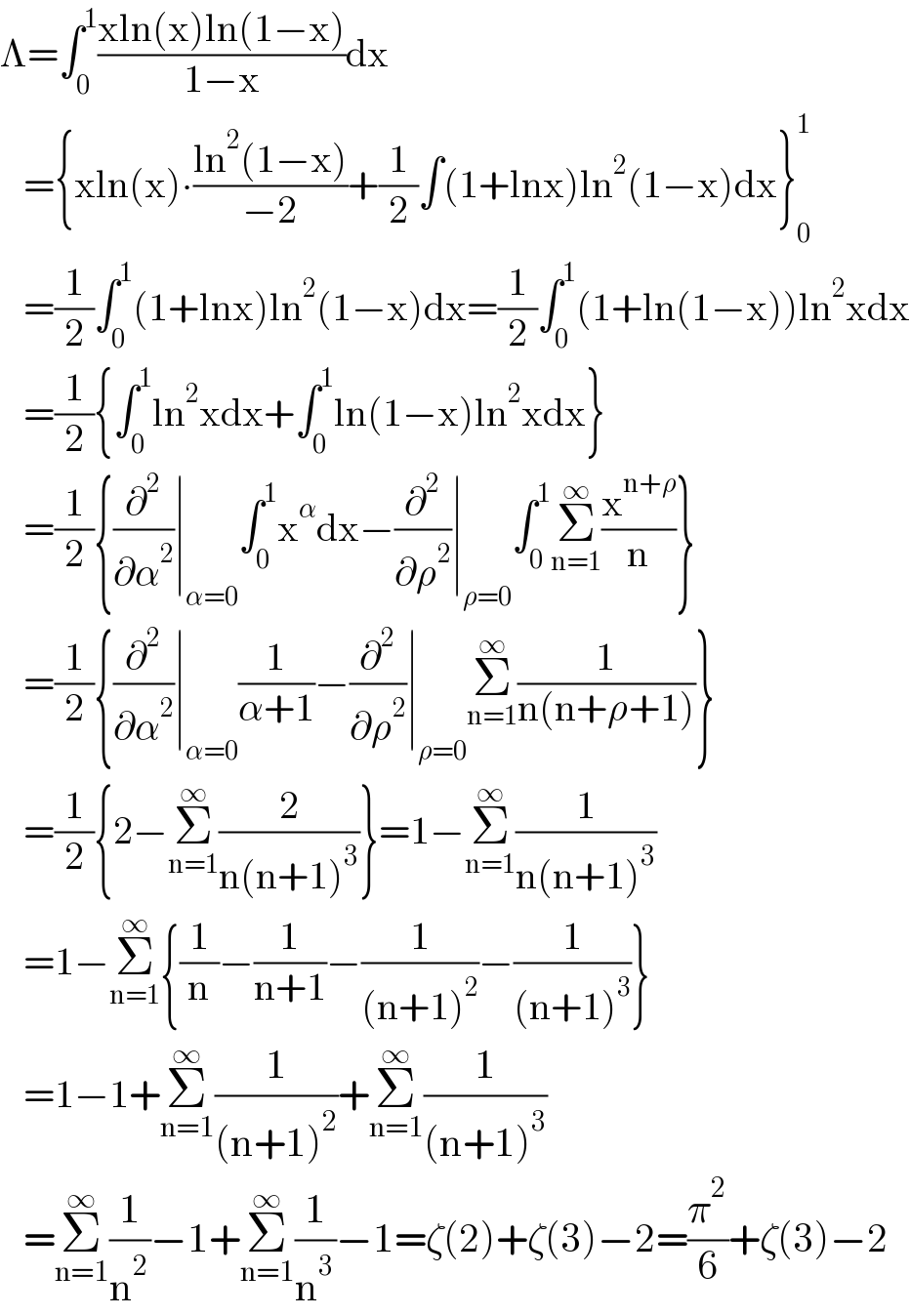 Λ=∫_0 ^1 ((xln(x)ln(1−x))/(1−x))dx     ={xln(x)∙((ln^2 (1−x))/(−2))+(1/2)∫(1+lnx)ln^2 (1−x)dx}_0 ^1      =(1/2)∫_0 ^1 (1+lnx)ln^2 (1−x)dx=(1/2)∫_0 ^1 (1+ln(1−x))ln^2 xdx     =(1/2){∫_0 ^1 ln^2 xdx+∫_0 ^1 ln(1−x)ln^2 xdx}     =(1/2){(∂^2 /∂α^2 )∣_(α=0) ∫_0 ^1 x^α dx−(∂^2 /∂ρ^2 )∣_(ρ=0) ∫_0 ^1 Σ_(n=1) ^∞ (x^(n+ρ) /n)}     =(1/2){(∂^2 /∂α^2 )∣_(α=0) (1/(α+1))−(∂^2 /∂ρ^2 )∣_(ρ=0) Σ_(n=1) ^∞ (1/(n(n+ρ+1)))}     =(1/2){2−Σ_(n=1) ^∞ (2/(n(n+1)^3 ))}=1−Σ_(n=1) ^∞ (1/(n(n+1)^3 ))     =1−Σ_(n=1) ^∞ {(1/n)−(1/(n+1))−(1/((n+1)^2 ))−(1/((n+1)^3 ))}     =1−1+Σ_(n=1) ^∞ (1/((n+1)^2 ))+Σ_(n=1) ^∞ (1/((n+1)^3 ))     =Σ_(n=1) ^∞ (1/n^2 )−1+Σ_(n=1) ^∞ (1/n^3 )−1=ζ(2)+ζ(3)−2=(π^2 /6)+ζ(3)−2  