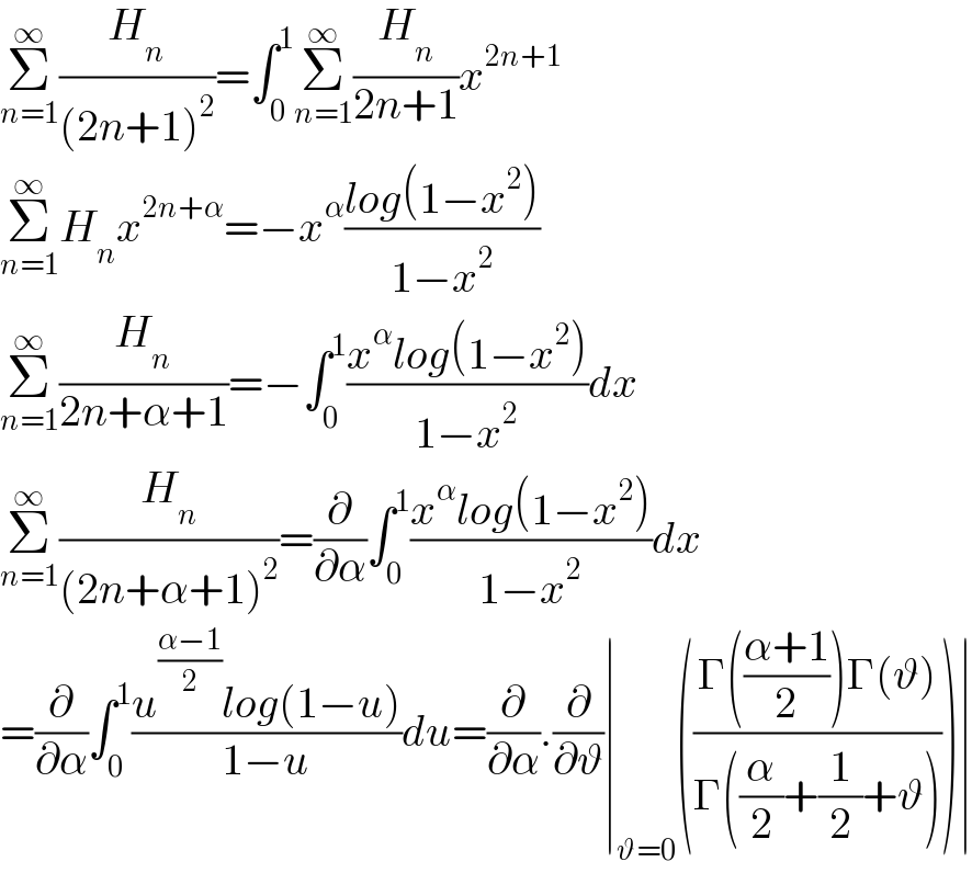 Σ_(n=1) ^∞ (H_n /((2n+1)^2 ))=∫_0 ^1 Σ_(n=1) ^∞ (H_n /(2n+1))x^(2n+1)   Σ_(n=1) ^∞ H_n x^(2n+α) =−x^α ((log(1−x^2 ))/(1−x^2 ))  Σ_(n=1) ^∞ (H_n /(2n+α+1))=−∫_0 ^1 ((x^α log(1−x^2 ))/(1−x^2 ))dx  Σ_(n=1) ^∞ (H_n /((2n+α+1)^2 ))=(∂/∂α)∫_0 ^1 ((x^α log(1−x^2 ))/(1−x^2 ))dx  =(∂/∂α)∫_0 ^1 ((u^((α−1)/2) log(1−u))/(1−u))du=(∂/∂α).(∂/∂ϑ)∣_(ϑ=0) (((Γ(((α+1)/2))Γ(ϑ))/(Γ((α/2)+(1/2)+ϑ))))∣  